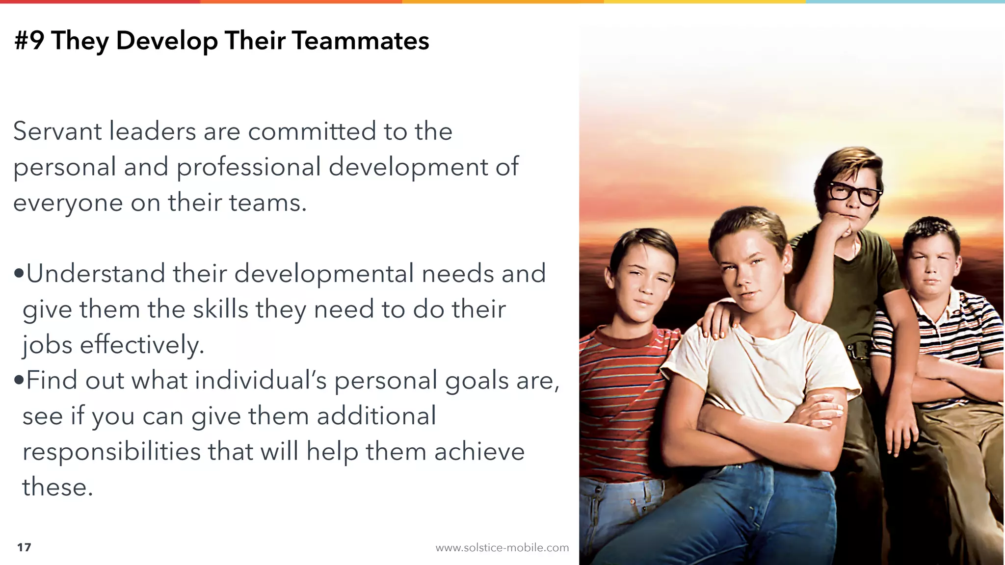 www.solstice-mobile.com
CONFIDENTIAL & PROPRIETARY
17
#9 They Develop Their Teammates
Servant leaders are committed to the
personal and professional development of
everyone on their teams.
•Understand their developmental needs and
give them the skills they need to do their
jobs effectively.
•Find out what individual’s personal goals are,
see if you can give them additional
responsibilities that will help them achieve
these.
 