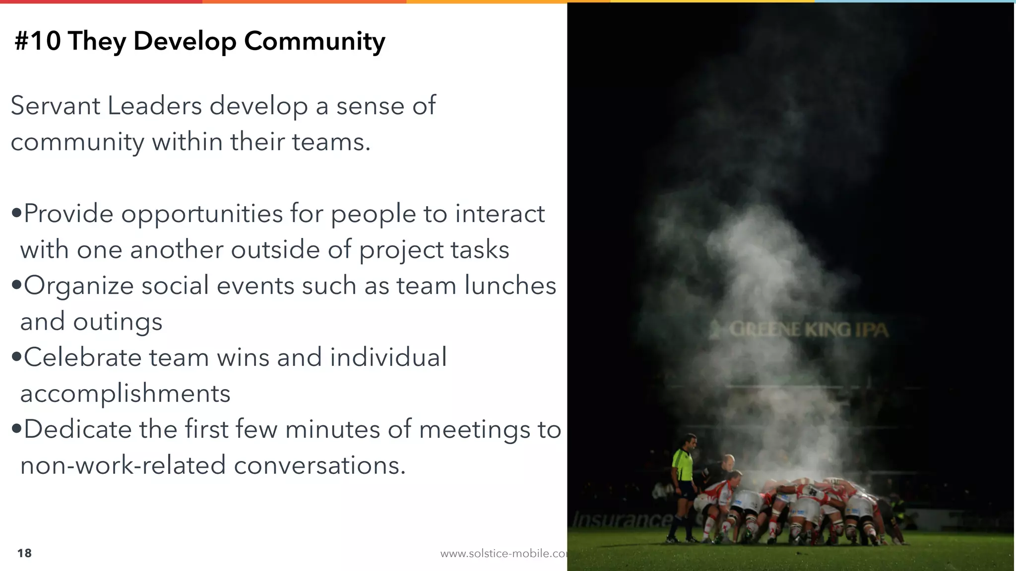 www.solstice-mobile.com
CONFIDENTIAL & PROPRIETARY
18
#10 They Develop Community
Servant Leaders develop a sense of
community within their teams.
•Provide opportunities for people to interact
with one another outside of project tasks
•Organize social events such as team lunches
and outings
•Celebrate team wins and individual
accomplishments
•Dedicate the ﬁrst few minutes of meetings to
non-work-related conversations.
 