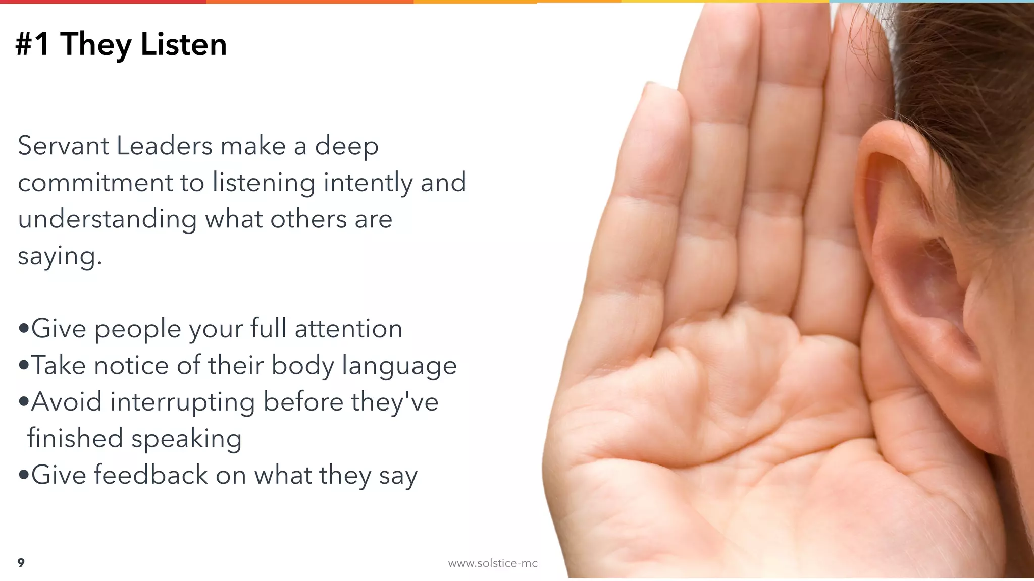 www.solstice-mobile.com
CONFIDENTIAL & PROPRIETARY
9
#1 They Listen
Servant Leaders make a deep
commitment to listening intently and
understanding what others are
saying.
•Give people your full attention
•Take notice of their body language
•Avoid interrupting before they've
ﬁnished speaking
•Give feedback on what they say
 