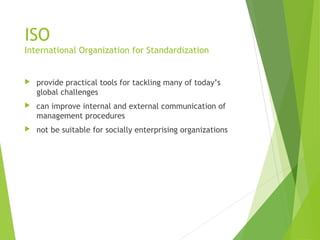 ISO
International Organization for Standardization
 provide practical tools for tackling many of today’s
global challenges
 can improve internal and external communication of
management procedures
 not be suitable for socially enterprising organizations
 