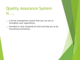 Quality Assurance System
is ...
... a formal management system that you can use to
strengthen your organisation.
... intended to raise standards of work and help you to do
everything consistently.
 