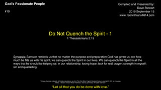 God’s Passionate People
#10
Do Not Quench the Spirit - 1
1 Thessalonians 5:19
Compiled and Presented by:
Dave Stewart
2019 September 15
www.1corinthians1614.com
Synopsis: Samson reminds us that no matter the purpose and preparation God has given us, nor how
much he ﬁlls us with his spirit, we can quench the Spirit in our lives. We can quench the Spirit in all the
ways that he should be helping us: in our relationship; losing hope; lack for real prayer; strength in myself;
sin and quarrelling.
“Let all that you do be done with love.”
"Unless otherwise indicated, all Scripture quotations are from The Holy Bible, English Standard Version, copyright © 2001 by Crossway
Bibles, a division of Good News Publishers. Used by permission. All rights reserved.”
 