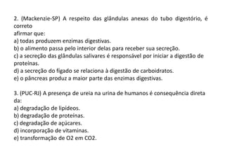 2. (Mackenzie-SP) A respeito das glândulas anexas do tubo digestório, é
correto
afirmar que:
a) todas produzem enzimas digestivas.
b) o alimento passa pelo interior delas para receber sua secreção.
c) a secreção das glândulas salivares é responsável por iniciar a digestão de
proteínas.
d) a secreção do fígado se relaciona à digestão de carboidratos.
e) o pâncreas produz a maior parte das enzimas digestivas.
3. (PUC-RJ) A presença de ureia na urina de humanos é consequência direta
da:
a) degradação de lipídeos.
b) degradação de proteínas.
c) degradação de açúcares.
d) incorporação de vitaminas.
e) transformação de O2 em CO2.
 