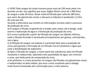 4. (IFSP) Todo sangue do corpo humano passa mais de 250 vezes pelos rins
durante um dia. Isso significa que esses órgãos filtram cerca de 1 400 litros
de sangue a cada 24 horas. Desse material filtrado (por volta de 180 litros,
que saem dos glomérulos renais e vão para os túbulos) é produzido 1,5 litro
de urina por dia.
Assinale a alternativa que contém as informações corretas sobre o processo
de produção de urina.
a) O sangue é filtrado no glomérulo e levado, pela uretra, até a bexiga, onde
ocorre a reabsorção de água e a finalização da produção da urina.
b) A urina é produzida a partir da filtração do sangue nos túbulos néfricos,
onde o filtrado formado é constituído principalmente por glicose, aminoácidos,
sais e água.
c) A filtração do sangue nos túbulos é o principal fator para a produção da
urina, pois garante a formação de um filtrado rico em proteínas e água que
evita a desidratação do organismo.
d) Após a filtração do sangue, a maior parte das substâncias úteis do filtrado
resultante é reabsorvida, sobrando certa quantidade de água, sais minerais
e ureia, que farão parte da composição da urina.
e) As proteínas e a ureia presentes no sangue são filtradas nos glomérulos renais
e reabsorvidas no duto coletor, que leva a urina resultante para a bexiga,
onde ficará armazenada até a eliminação para o meio externo.
 