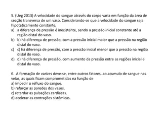 5. (Ueg 2013) A velocidade do sangue através do corpo varia em função da área de
secção transversa de um vaso. Considerando-se que a velocidade do sangue seja
hipoteticamente constante,
a) a diferença de pressão é inexistente, sendo a pressão inicial constante até a
região distal do vaso.
b) b) há diferença de pressão, com a pressão inicial maior que a pressão na região
distal do vaso.
c) c) há diferença de pressão, com a pressão inicial menor que a pressão na região
distal do vaso.
d) d) há diferença de pressão, com aumento da pressão entre as regiões inicial e
distal do vaso.
6. A formação de varizes deve-se, entre outros fatores, ao acumulo de sangue nas
veias, as quais ficam comprometidas na função de
a) impedir o refluxo do sangue.
b) reforçar as paredes dos vasos.
c) retardar as pulsações cardíacas.
d) acelerar as contrações sistêmicas.
 