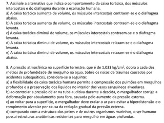 7. Assinale a alternativa que indica o comportamento da caixa torácica, dos músculos
intercostais e do diafragma durante a expiração humana.
a) A caixa torácica aumenta de volume, os músculos intercostais contraem-se e o diafragma
abaixa.
b) A caixa torácica aumenta de volume, os músculos intercostais contraem-se e o diafragma
levanta.
c) A caixa torácica diminui de volume, os músculos intercostais contraem-se e o diafragma
levanta.
d) A caixa torácica diminui de volume, os músculos intercostais relaxam-se e o diafragma
levanta.
e) A caixa torácica diminui de volume, os músculos intercostais relaxam-se e o diafragma
abaixa.
8. A pressão atmosférica na superfície terrestre, que é de 1,033 kg/cm2, dobra a cada dez
metros de profundidade de mergulho na água. Sobre os riscos de traumas causados por
acidentes subaquáticos, considera-se o seguinte:
a) a flexibilidade da caixa torácica humana permite a compressão dos pulmões em mergulhos
profundos e a preservação dos líquidos no interior dos vasos sanguíneos alveolares.
b) ao controlar a pressão de ar na tuba auditiva durante a descida, o mergulhador corrige a
deformação por abaulamento para fora, causada pelo aumento da pressão externa.
c) ao voltar para a superfície, o mergulhador deve exalar o ar para evitar a hiperdistensão e o
rompimento alveolar por causa da redução gradual da pressão externa.
d) comparado com a estrutura dos peixes e de outros organismos marinhos, o ser humano
possui estruturas anatômicas resistentes para mergulho em águas profundas.
 