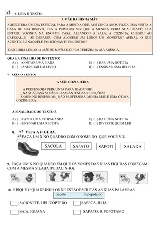 6- LEIA O TEXTO:
                               A MÃE DA MINHA MÃE
AQUELE ERA UM DIA ESPECIAL PARA A MENINA QUE, AOS CINCO ANOS, FAZIA UMA VISITA A
CASA DE SUA BISAVÓ. ERA A PRIMEIRA VEZ QUE A MENINA VERIA SUA BISAVÓ! ELA
ENTROU SOZINHA NA ENORME CASA, ALCANÇOU A SALA, A COZINHA, CHEGOU AO
CAFEZAL...E SE DEPAROU COM ALGUÉM! UM LOBO? UM MONSTRO? AFINAL, O QUE
ACONTECEU NAQUELE EMOCIONANTE ENCONTRO?

DESCUBRA LENDO “A MÃE DE MINHA MÃE “ DE TEREZINHA ALVARENGA.

QUAL A FINALIDADE DO TEXTO?
  A) ( ) CONTAR UMA PIADA                      C) ( ) DAR UMA NOTÍCIA
  B) ( ) ANUNCIAR UM LIVRO                     D) ( ) ENSINAR UMA RECEITA

7- LEIA O TEXTO:

                            A MÃE COZINHEIRA

           A PROFESSORA PERGUNTA PARA JOÃOZINHO:
         _ NA SUA CASA VOCÊS REZAM ANTES DAS REFEIÇÕES?
          O MENINO RESPONDE:_ NÃO PROFESSORA, MINHA MÃE É UMA ÓTIMA
       COZINHEIRA.


  A FINALIDADE DO TEXTO É

  A) ( ) FAZER UMA PROPAGANDA                  C) ( ) DAR UMA NOTICIA
  B) ( ) ENSINAR UMA RECEITA                   D) ( ) DIVERTIR QUEM LER

  8.       VEJA A FIGURA.
         FAÇA UM X NO QUADRO COM O NOME DO QUE VOCÊ VIU.

                       SACOLA        SAPATO         SAPOTI         SALADA



9. FAÇA UM X NO QUADRO EM QUE OS NOMES DAS DUAS FIGURAS COMEÇAM
COM A MESMA SÍLABA (PEDACINHO).




10. RISQUE O QUADRINHO ONDE ESTÃO ESCRITAS AS DUAS PALAVRAS.
                            sapato         hipopótamo

        SABONETE, HELICÓPTERO            SAPECA, ILHA

        SAIA, IGUANA                      SAPATO, HIPOPÓTAMO
 