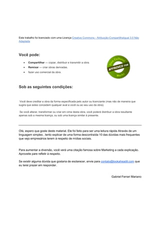 Este trabalho foi licenciado com uma Licença Creative Commons - Atribuição-CompartilhaIgual 3.0 Não
Adaptada




Você pode:
    •   Compartilhar — copiar, distribuir e transmitir a obra.
    •   Remixar — criar obras derivadas.
    •   fazer uso comercial da obra.




Sob as seguintes condições:


 Você deve creditar a obra da forma especificada pelo autor ou licenciante (mas não de maneira que
sugira que estes concedem qualquer aval a você ou ao seu uso da obra).

 Se você alterar, transformar ou criar em cima desta obra, você poderá distribuir a obra resultante
apenas sob a mesma licença, ou sob uma licença similar à presente.




Olá, espero que goste deste material. Ele foi feito para ser uma leitura rápida. Através de um
linguagem simples tento explicar de uma forma descontraída 10 das dúvidas mais frequentes
que vejo empresários terem à respeito de mídias sociais.


Para aumentar a diversão, você verá uma citação famosa sobre Marketing a cada explicação.
Aproveite pare refletir à respeito.

Se existir alguma dúvida que gostaria de esclarecer, envie para contato@lookaheadit.com que
eu terei prazer em responder.


                                                                                 Gabriel Ferrari Mariano
 
