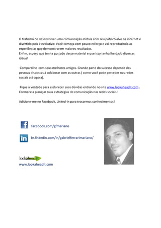 10       Que tipo de Oportunidade as redes sociais representam

para meu negócio?
A tv teve queda de audiência de 20% nos últimos dez anos. A internet sozinha subiu
16%. Talvez você não consiga pagar por comerciais em horário nobre toda semana(
porque senão as pessoas esquecem), mas com certeza você pode:

   ● Ter relacionamento nas redes sociais
   ● Ter presença na internet

Malcolm Gladwell em seu livro “Outlier - Fora de série” diz que existem épocas exatas
onde se consegue fazer sucesso. Fora delas é uma luta em vão. E este momento de
revolução através de mídia social representa a maior oportunidade de pequenas e
médias empresas.

Pequenos investimentos em mídias sociais através de ações planejadas podem alcançar
um público gigantesco. Existem vários casos de “mancadas” que grandes empresas
estão cometendo com seus clientes. Investimentos enormes não garantem atrair e
fidelizar clientes melhor do que uma boa atividade de marketing de conteúdo e
relacionamento.

O poder da mídia social reside na capacidade das pessoas amplificarem a opinião sobre
sua empresa. E a grande vantagem das pequenas é atuar com um público pequeno mas
controlado, conseguindo criar satisfação que eles irão propagar para outros. Sua
empresa crescerá continuamente.
Por outro lado, basta um cliente descontente de uma grande empresa para baixar a
reputação dela rapidamente. O Brasil é o país número 1 em atividade de redes sociais
do MUNDO! As conversas voam!

Não perca a oportunidade de se comunicar com seus clientes nas redes sociais.
Consolide sua presença agora e deixe que elas conheçam sua empresa. Aproveite o
imenso boca-a-boca das redes sociais.
 