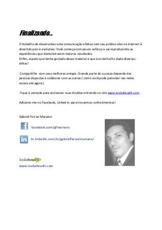 Finalizando...
O trabalho de desenvolver uma comunicação efetiva com seu público alvo na internet é
                                            efetiva
divertido pois é evolutivo: Você começa com pouco esforço e vai reproduzindo as
experiências que demonstrarem maiores resultados.
Enfim, espero que tenha gostado desse material e que isso tenha lhe dado diversas
        spero
idéias!

 Compartilhe com seus melhores amigos. Grande parte do sucesso depende dasd
pessoas dispostas à colaborar com as outras ( como você pode perceber nas redes
sociais até agora).

Fique à vontade para esclarecer suas dúvidas entrando no site www.lookaheadit.com .

Adicione-me no Facebook, Linked-in para trocarmos conhecimentos!
         me              Linked in



Gabriel Ferrari Mariano

        facebook.com/gfmariano


        br.linkedin.com/in/gabrielferrarimariano/




www.lookaheadit.com
 