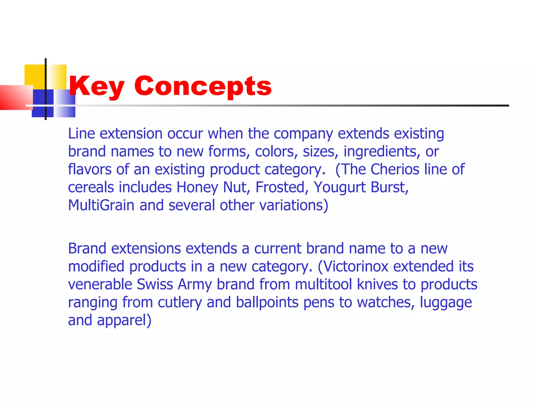 Key Concepts Line extension occur when the company extends existing brand names to new forms, colors, sizes, ingredients, or flavors of an existing product category.  (The Cherios line of cereals includes Honey Nut, Frosted, Yougurt Burst, MultiGrain and several other variations) Brand extensions extends a current brand name to a new modified products in a new category. (Victorinox extended its venerable Swiss Army brand from multitool knives to products ranging from cutlery and ballpoints pens to watches, luggage and apparel) 
