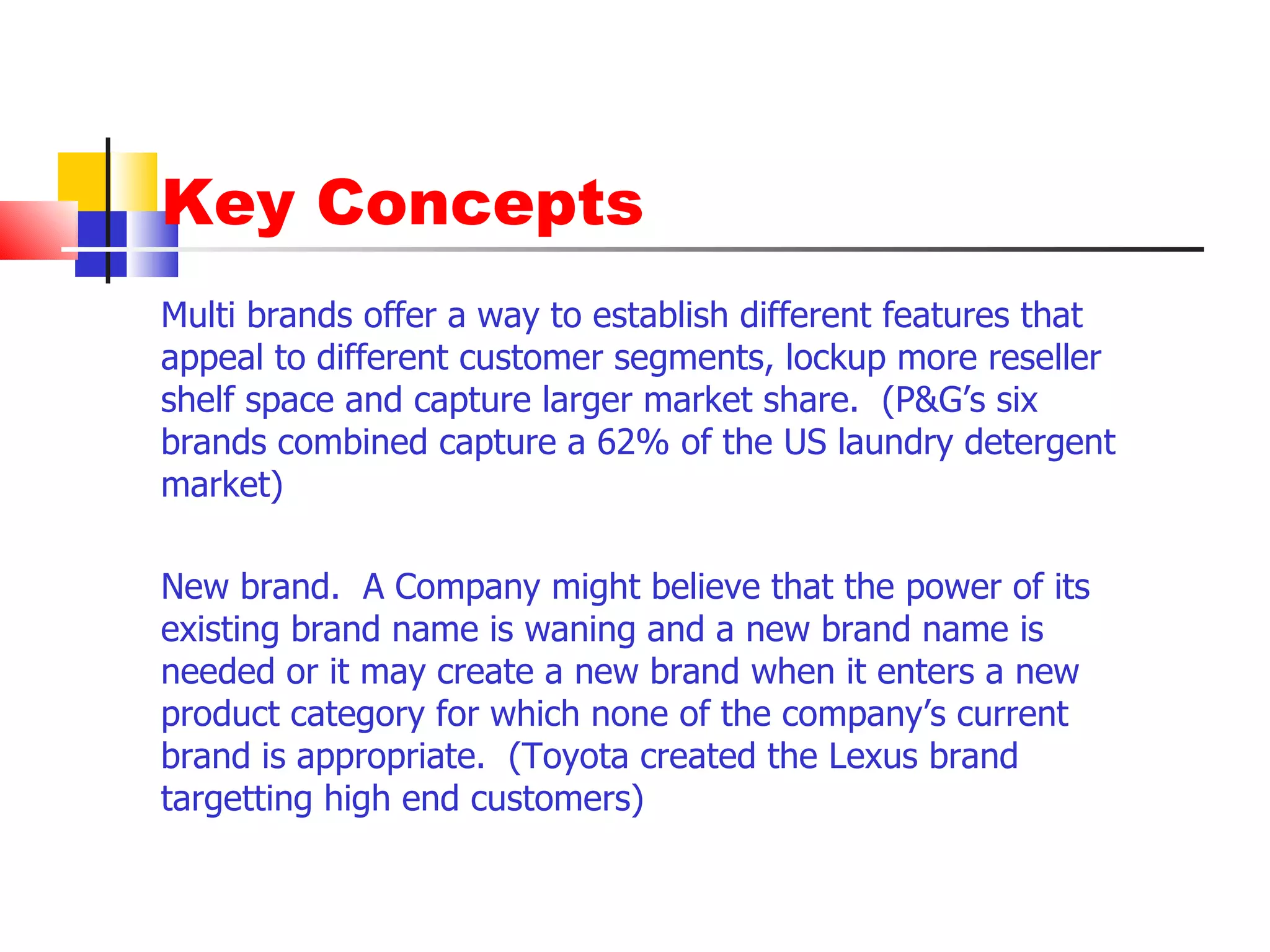 Key Concepts Multi brands offer a way to establish different features that appeal to different customer segments, lockup more reseller shelf space and capture larger market share.  (P&G’s six brands combined capture a 62% of the US laundry detergent market) New brand.  A Company might believe that the power of its existing brand name is waning and a new brand name is needed or it may create a new brand when it enters a new product category for which none of the company’s current brand is appropriate.  (Toyota created the Lexus brand targetting high end customers) 