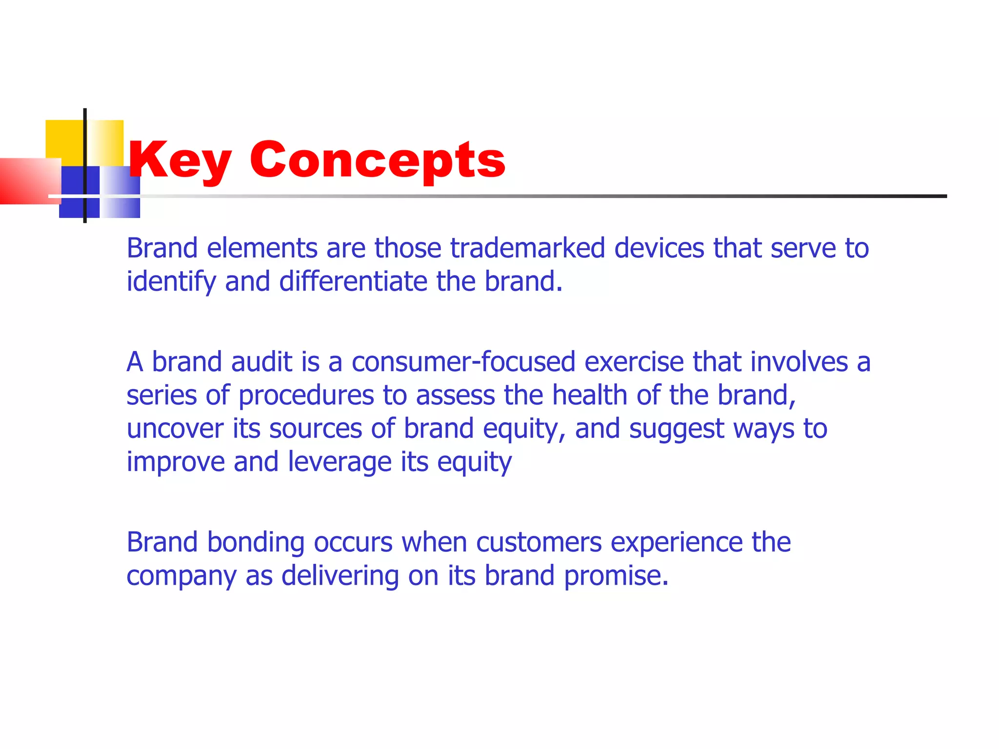 Key Concepts Brand elements are those trademarked devices that serve to identify and differentiate the brand.  A brand audit is a consumer-focused exercise that involves a series of procedures to assess the health of the brand, uncover its sources of brand equity, and suggest ways to improve and leverage its equity Brand bonding occurs when customers experience the company as delivering on its brand promise. 