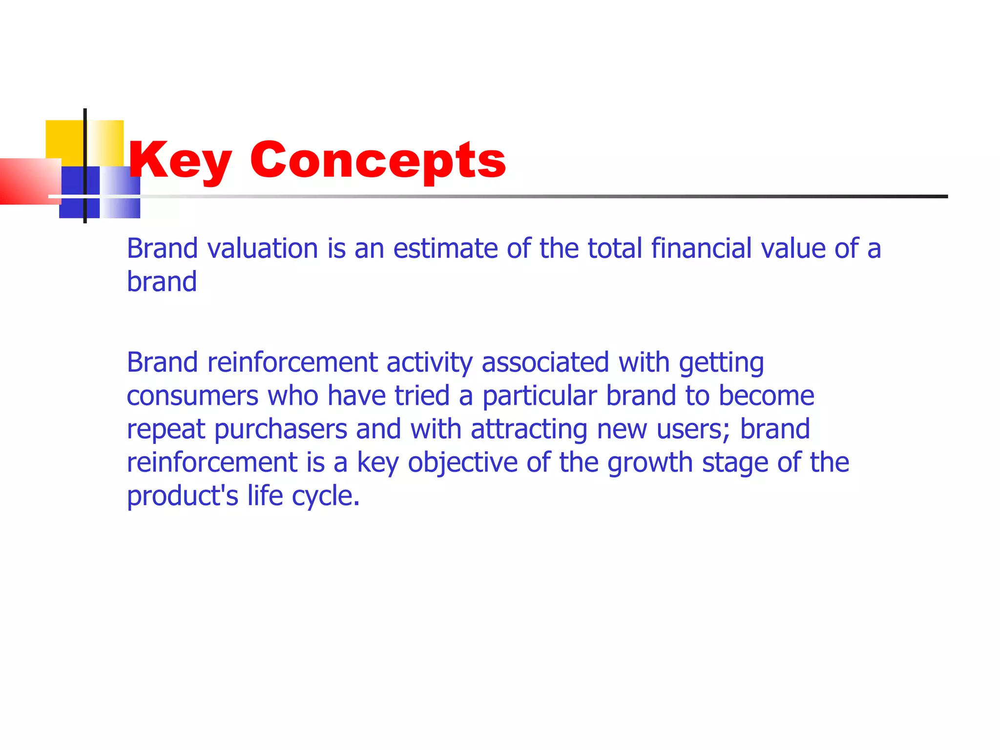 Key Concepts Brand valuation is an estimate of the total financial value of a brand  Brand reinforcement activity associated with getting consumers who have tried a particular brand to become repeat purchasers and with attracting new users; brand reinforcement is a key objective of the growth stage of the product's life cycle. 