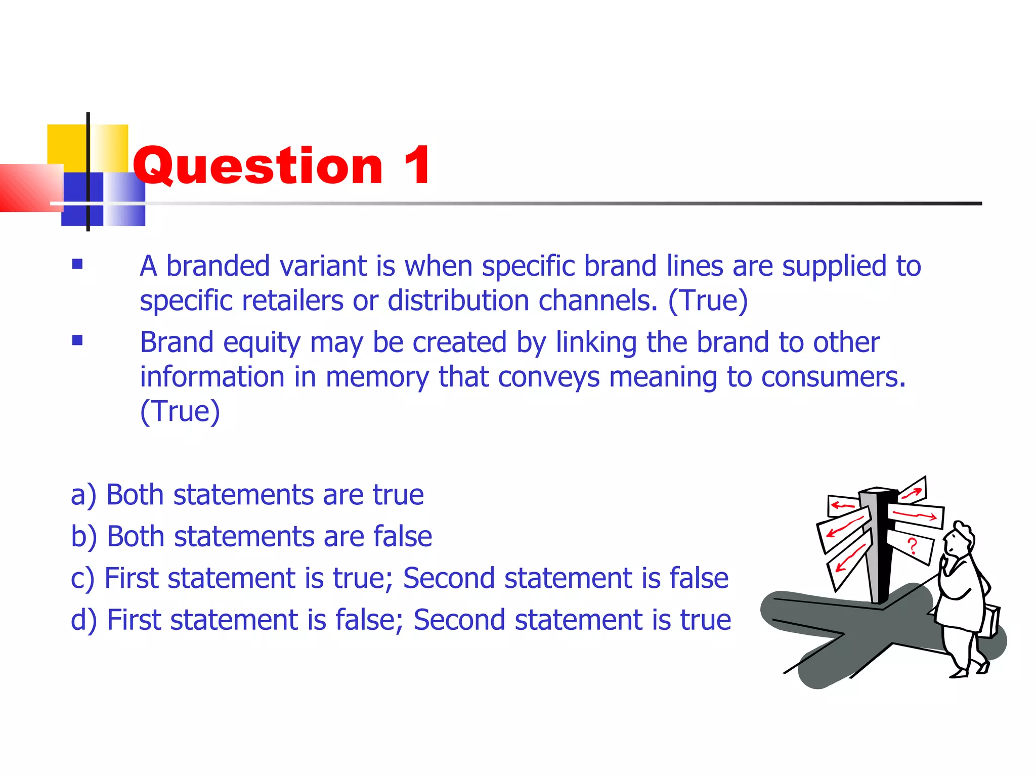 Question 1 A branded variant is when specific brand lines are supplied to specific retailers or distribution channels. (True) Brand equity may be created by linking the brand to other information in memory that conveys meaning to consumers. (True) a) Both statements are true b) Both statements are false c) First statement is true; Second statement is false d) First statement is false; Second statement is true 