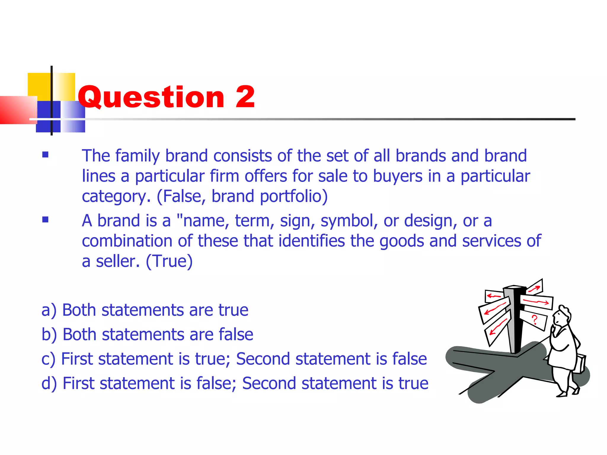 Question 2 The family brand consists of the set of all brands and brand lines a particular firm offers for sale to buyers in a particular category. (False, brand portfolio) A brand is a "name, term, sign, symbol, or design, or a combination of these that identifies the goods and services of a seller. (True) a) Both statements are true b) Both statements are false c) First statement is true; Second statement is false d) First statement is false; Second statement is true 