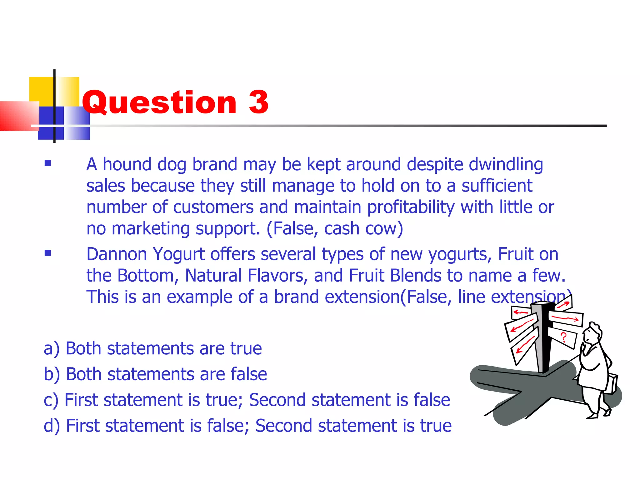 Question 3 A hound dog brand may be kept around despite dwindling sales because they still manage to hold on to a sufficient number of customers and maintain profitability with little or no marketing support. (False, cash cow)  Dannon Yogurt offers several types of new yogurts, Fruit on the Bottom, Natural Flavors, and Fruit Blends to name a few. This is an example of a brand extension(False, line extension) a) Both statements are true b) Both statements are false c) First statement is true; Second statement is false d) First statement is false; Second statement is true 