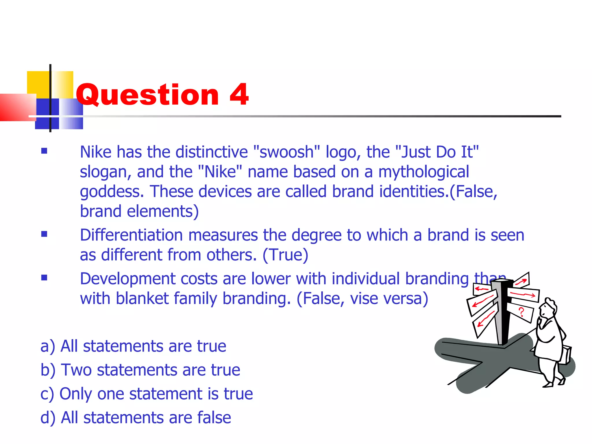 Question 4 Nike has the distinctive "swoosh" logo, the "Just Do It" slogan, and the "Nike" name based on a mythological goddess. These devices are called brand identities.(False, brand elements) Differentiation measures the degree to which a brand is seen as different from others. (True) Development costs are lower with individual branding than with blanket family branding. (False, vise versa) a) All statements are true b) Two statements are true c) Only one statement is true d) All statements are false 