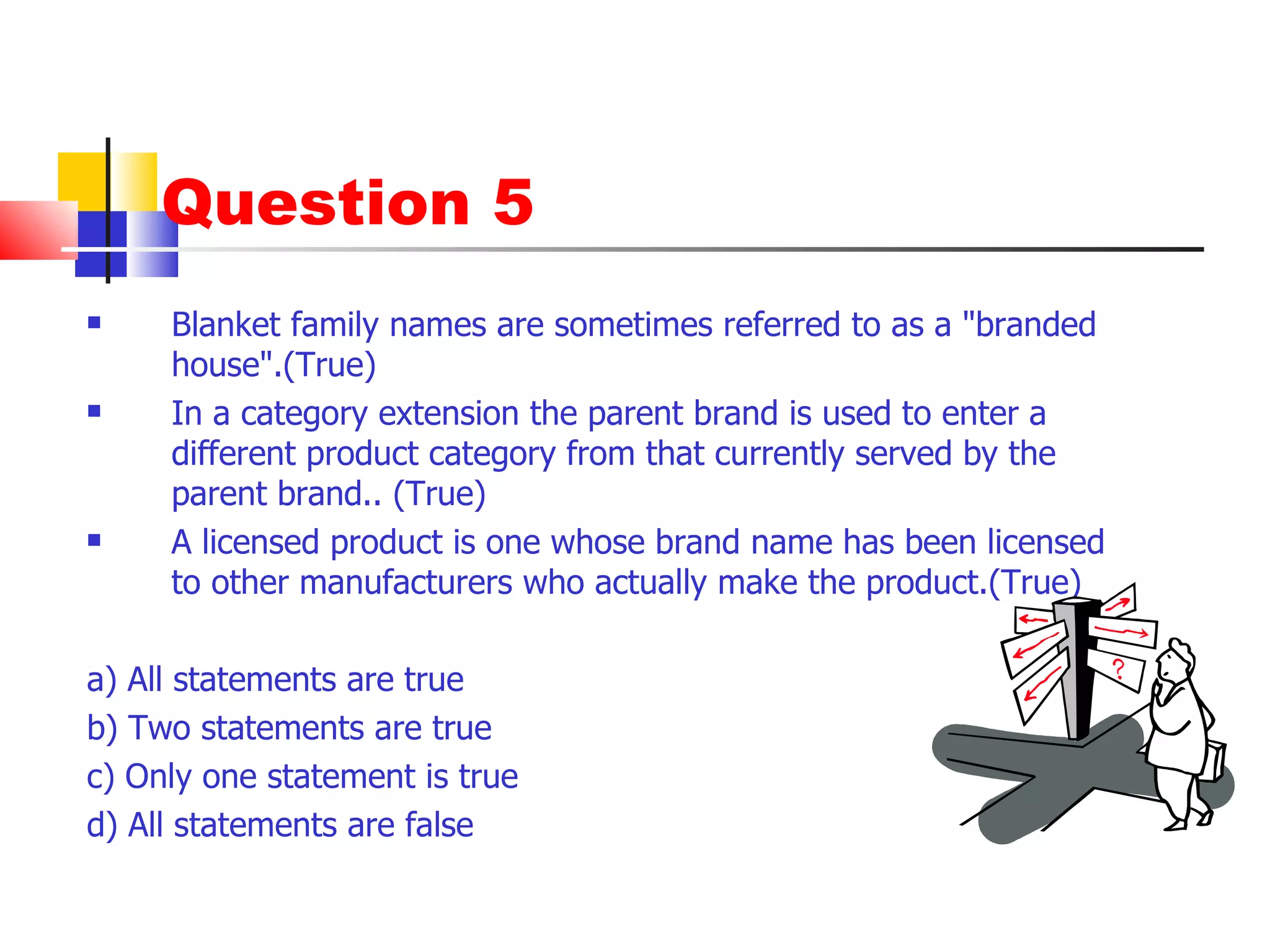 Question 5 Blanket family names are sometimes referred to as a "branded house".(True) In a category extension the parent brand is used to enter a different product category from that currently served by the parent brand.. (True) A licensed product is one whose brand name has been licensed to other manufacturers who actually make the product.(True) a) All statements are true b) Two statements are true c) Only one statement is true d) All statements are false 