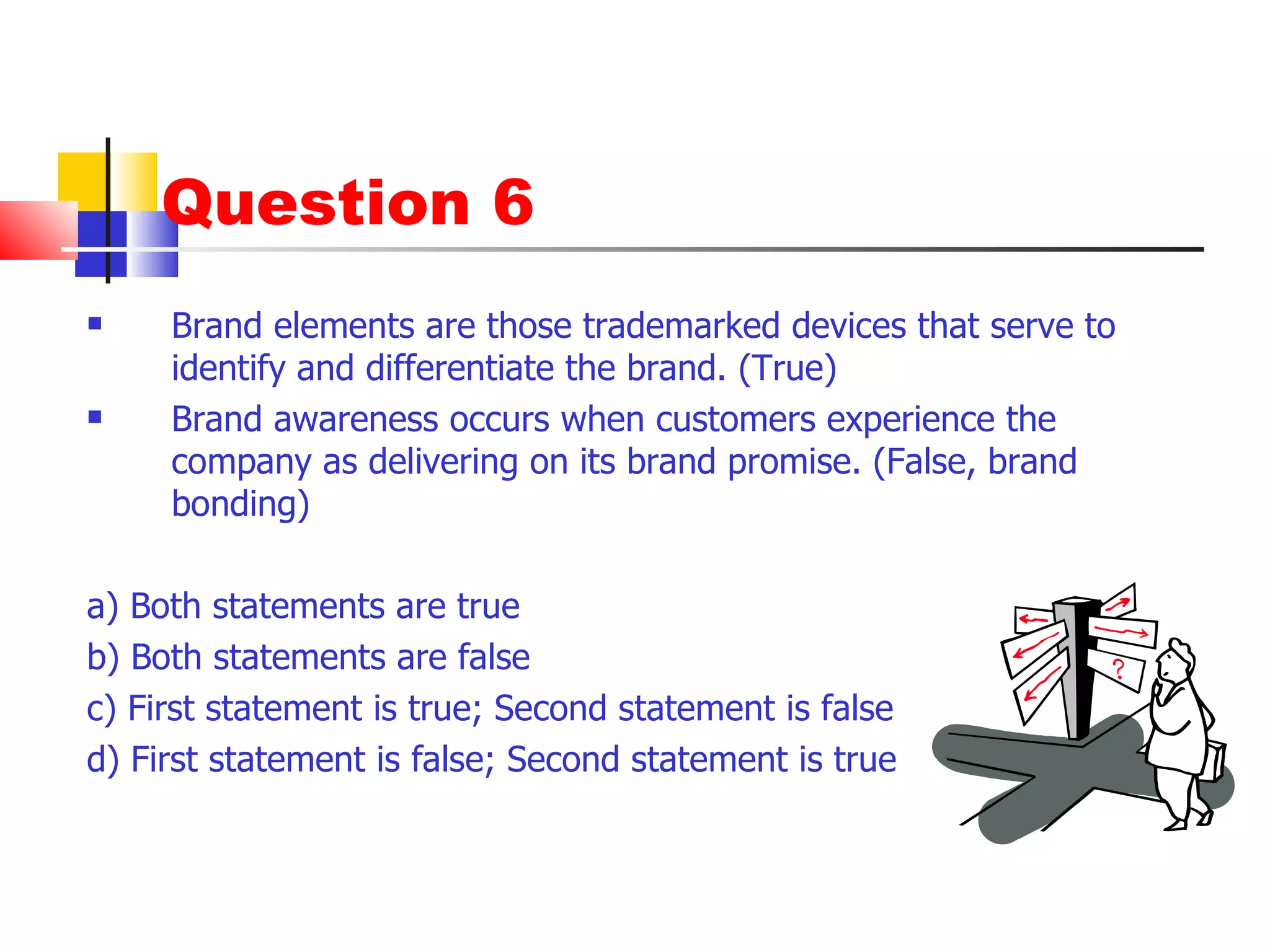 Question 6 Brand elements are those trademarked devices that serve to identify and differentiate the brand. (True) Brand awareness occurs when customers experience the company as delivering on its brand promise. (False, brand bonding) a) Both statements are true b) Both statements are false c) First statement is true; Second statement is false d) First statement is false; Second statement is true 