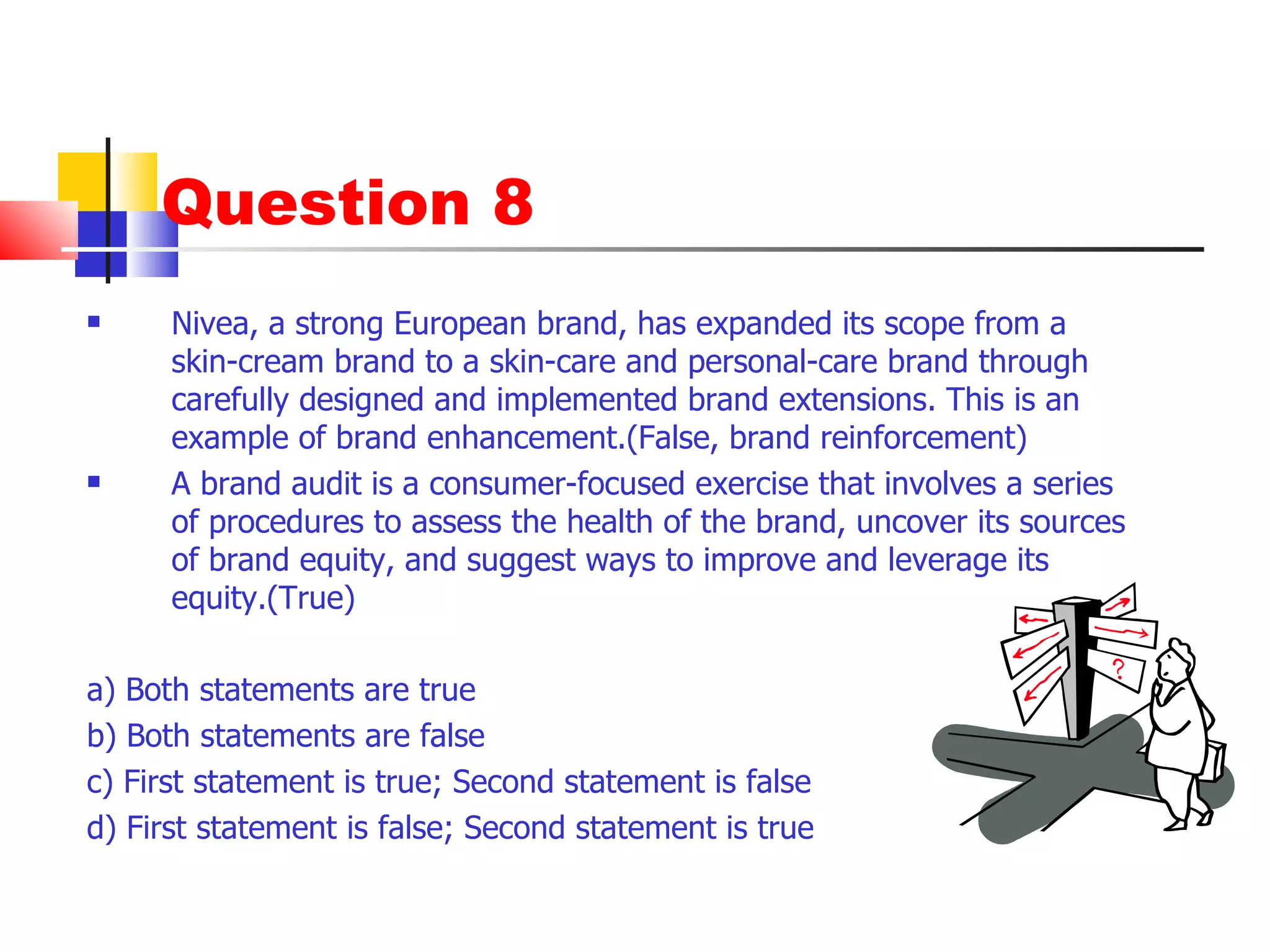 Question 8 Nivea, a strong European brand, has expanded its scope from a skin-cream brand to a skin-care and personal-care brand through carefully designed and implemented brand extensions. This is an example of brand enhancement.(False, brand reinforcement) A brand audit is a consumer-focused exercise that involves a series of procedures to assess the health of the brand, uncover its sources of brand equity, and suggest ways to improve and leverage its equity.(True) a) Both statements are true b) Both statements are false c) First statement is true; Second statement is false d) First statement is false; Second statement is true 