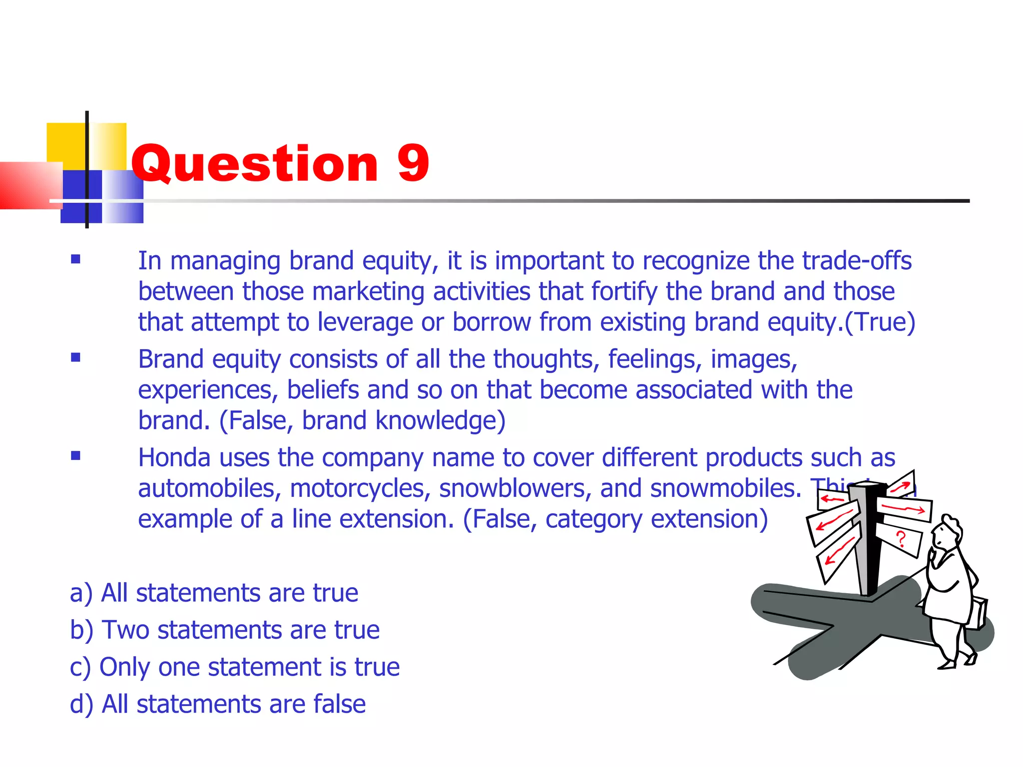 Question 9 In managing brand equity, it is important to recognize the trade-offs between those marketing activities that fortify the brand and those that attempt to leverage or borrow from existing brand equity.(True) Brand equity consists of all the thoughts, feelings, images, experiences, beliefs and so on that become associated with the brand. (False, brand knowledge) Honda uses the company name to cover different products such as automobiles, motorcycles, snowblowers, and snowmobiles. This is an example of a line extension. (False, category extension) a) All statements are true b) Two statements are true c) Only one statement is true d) All statements are false 