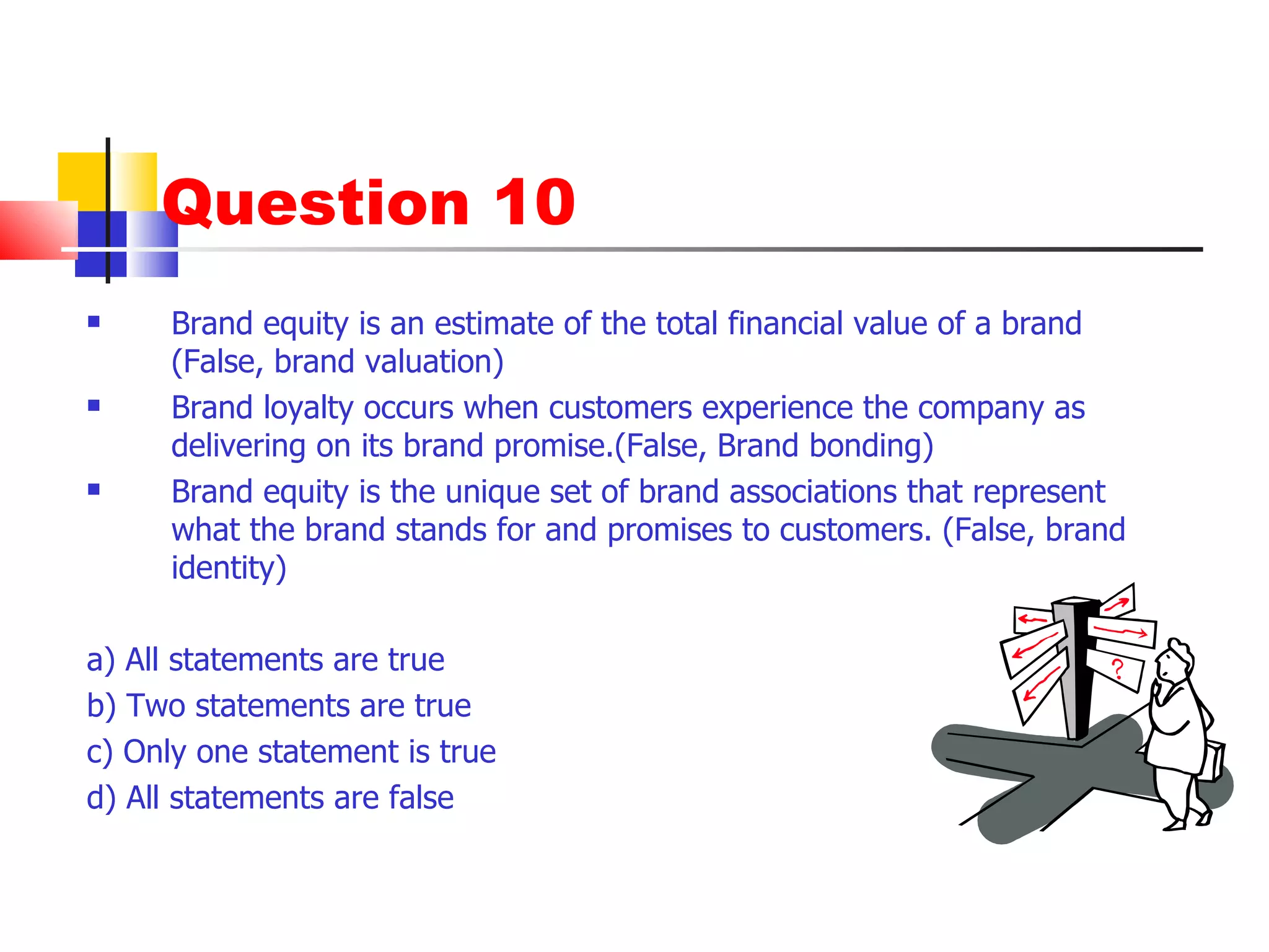 Question 10 Brand equity is an estimate of the total financial value of a brand (False, brand valuation) Brand loyalty occurs when customers experience the company as delivering on its brand promise.(False, Brand bonding) Brand equity is the unique set of brand associations that represent what the brand stands for and promises to customers. (False, brand identity) a) All statements are true b) Two statements are true c) Only one statement is true d) All statements are false 