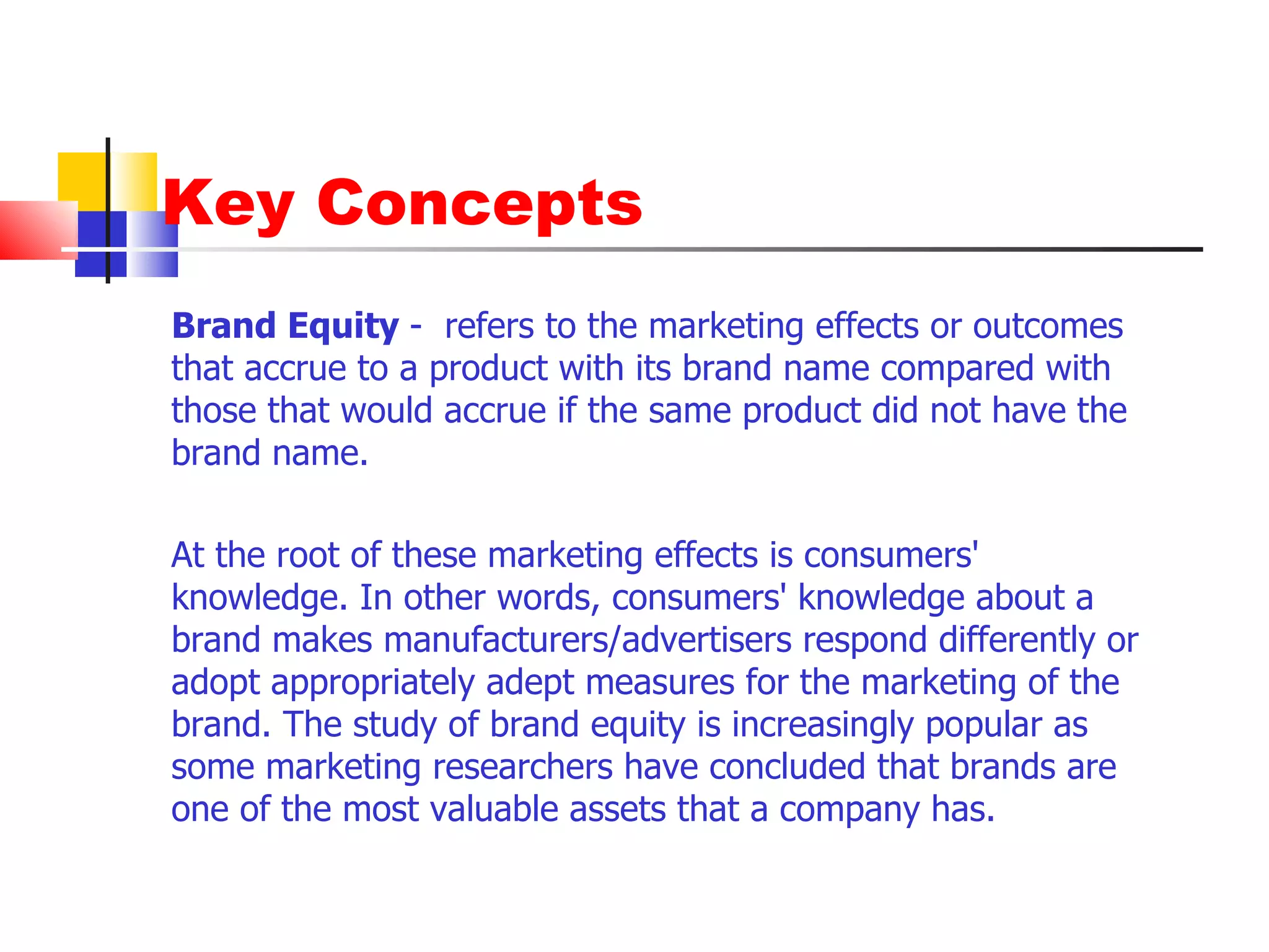 Key Concepts Brand Equity  -  refers to the marketing effects or outcomes that accrue to a product with its brand name compared with those that would accrue if the same product did not have the brand name.  At the root of these marketing effects is consumers' knowledge. In other words, consumers' knowledge about a brand makes manufacturers/advertisers respond differently or adopt appropriately adept measures for the marketing of the brand. The study of brand equity is increasingly popular as some marketing researchers have concluded that brands are one of the most valuable assets that a company has.  
