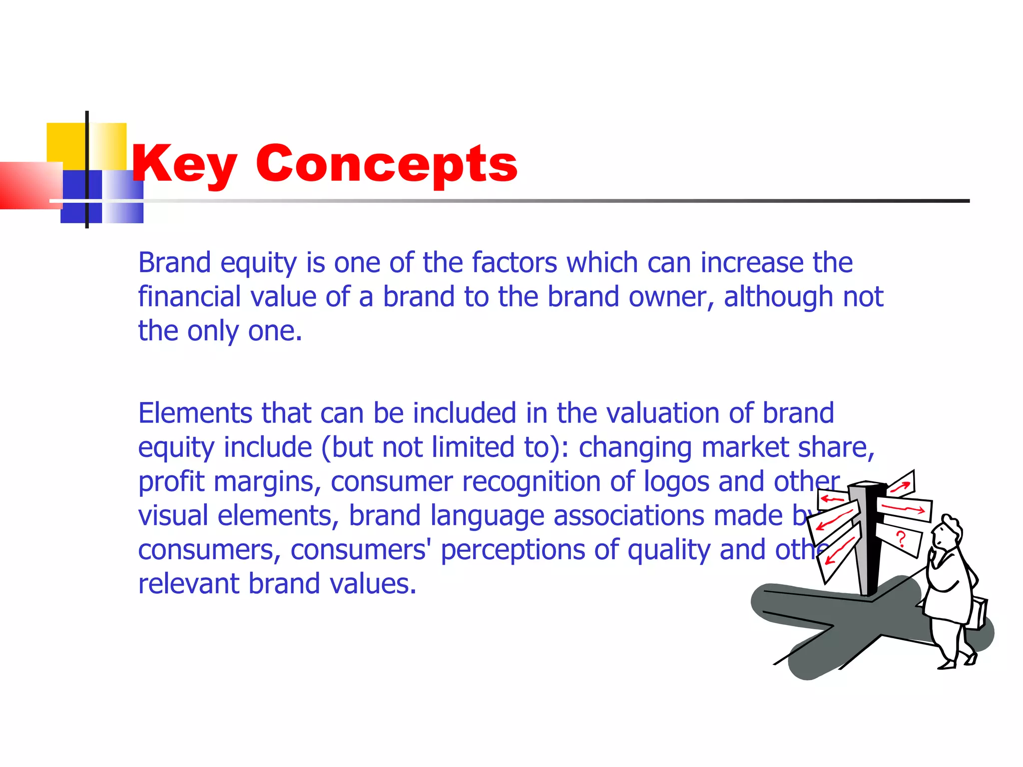 Key Concepts Brand equity is one of the factors which can increase the financial value of a brand to the brand owner, although not the only one.  Elements that can be included in the valuation of brand equity include (but not limited to): changing market share, profit margins, consumer recognition of logos and other visual elements, brand language associations made by consumers, consumers' perceptions of quality and other relevant brand values. 