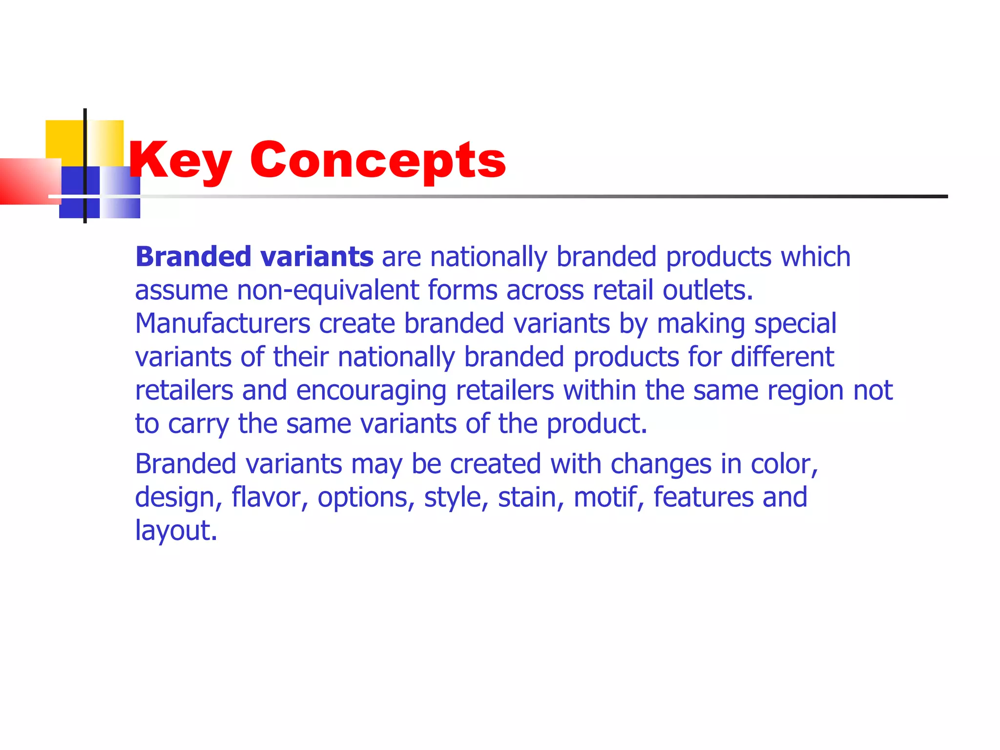 Key Concepts Branded variants  are nationally branded products which assume non-equivalent forms across retail outlets. Manufacturers create branded variants by making special variants of their nationally branded products for different retailers and encouraging retailers within the same region not to carry the same variants of the product.  Branded variants may be created with changes in color, design, flavor, options, style, stain, motif, features and layout.  