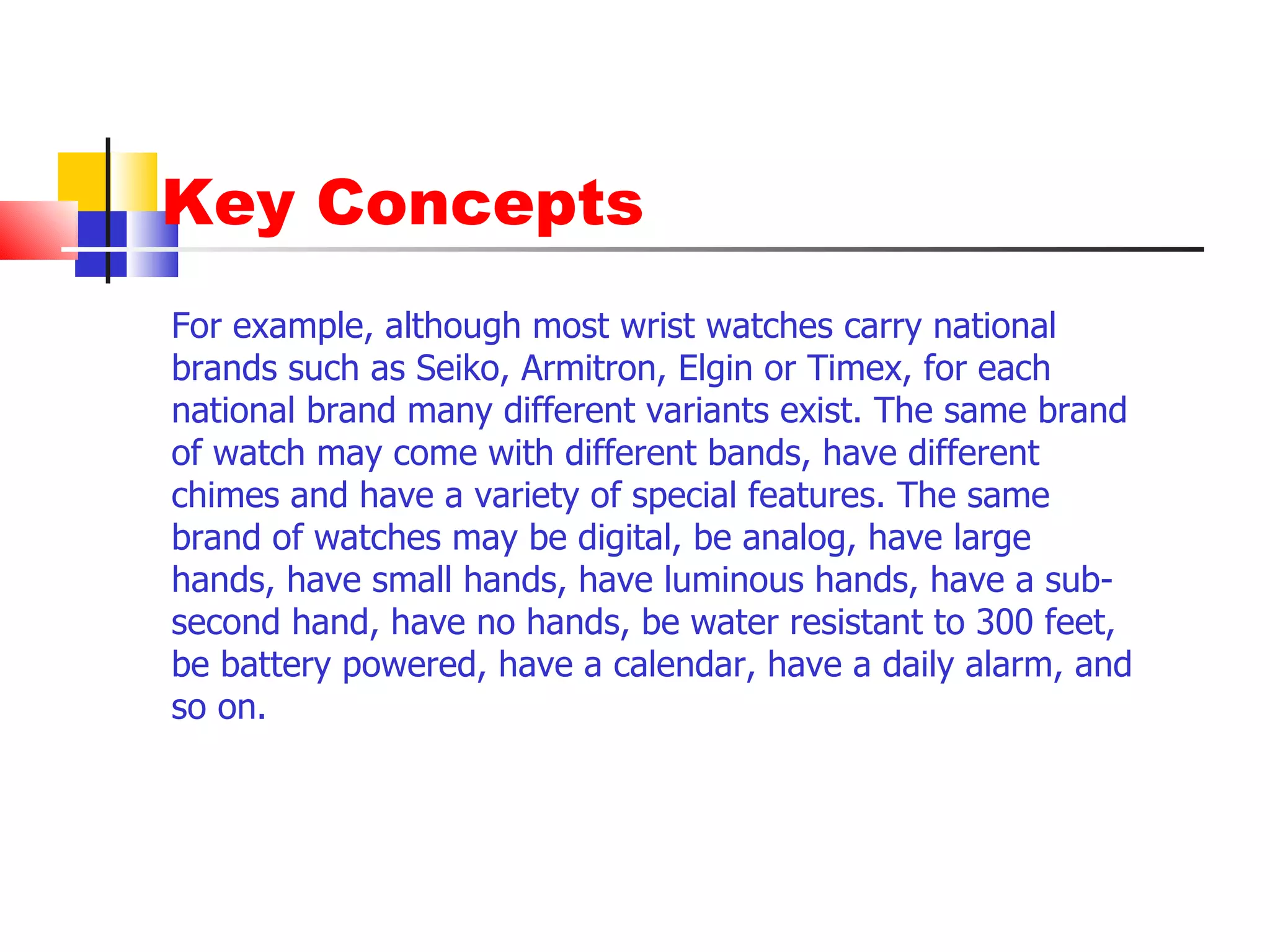 Key Concepts For example, although most wrist watches carry national brands such as Seiko, Armitron, Elgin or Timex, for each national brand many different variants exist. The same brand of watch may come with different bands, have different chimes and have a variety of special features. The same brand of watches may be digital, be analog, have large hands, have small hands, have luminous hands, have a sub-second hand, have no hands, be water resistant to 300 feet, be battery powered, have a calendar, have a daily alarm, and so on.  