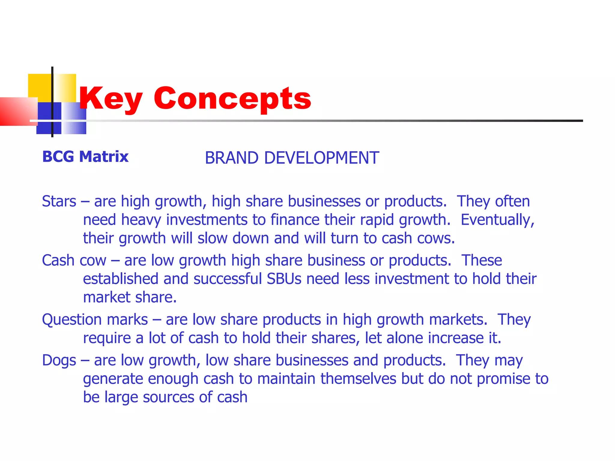 Key Concepts BCG Matrix  Stars – are high growth, high share businesses or products.  They often need heavy investments to finance their rapid growth.  Eventually, their growth will slow down and will turn to cash cows. Cash cow – are low growth high share business or products.  These established and successful SBUs need less investment to hold their market share.  Question marks – are low share products in high growth markets.  They require a lot of cash to hold their shares, let alone increase it. Dogs – are low growth, low share businesses and products.  They may generate enough cash to maintain themselves but do not promise to be large sources of cash BRAND DEVELOPMENT 
