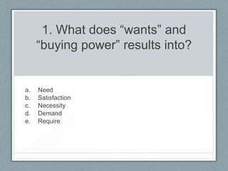 1. What does “wants” and
     “buying power” results into?


a.   Need
b.   Satisfaction
c.   Necessity
d.   Demand
e.   Require
 
