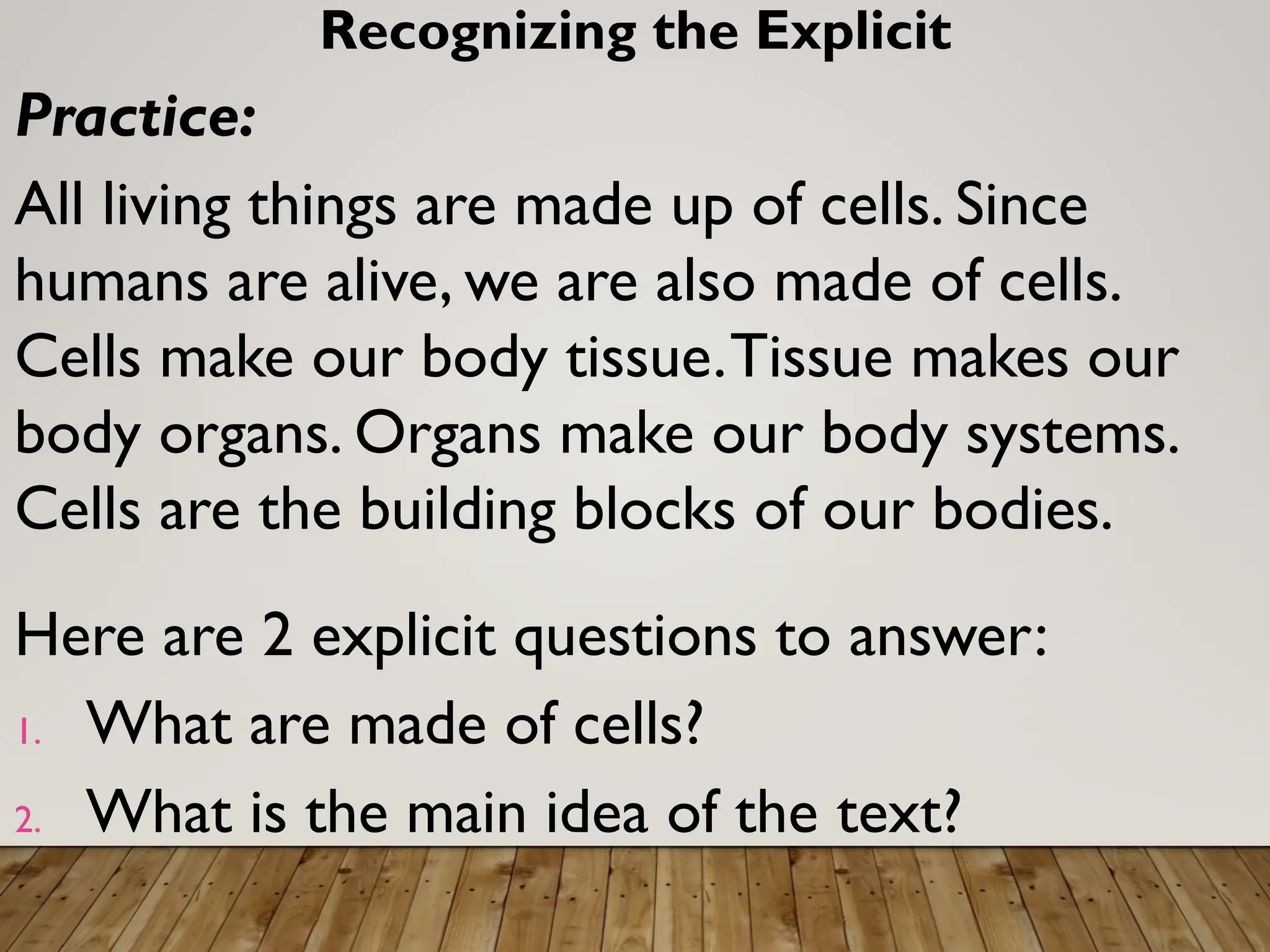 Recognizing the Explicit
Practice:
All living things are made up of cells. Since
humans are alive, we are also made of cells.
Cells make our body tissue.Tissue makes our
body organs. Organs make our body systems.
Cells are the building blocks of our bodies.
Here are 2 explicit questions to answer:
1. What are made of cells?
2. What is the main idea of the text?
 