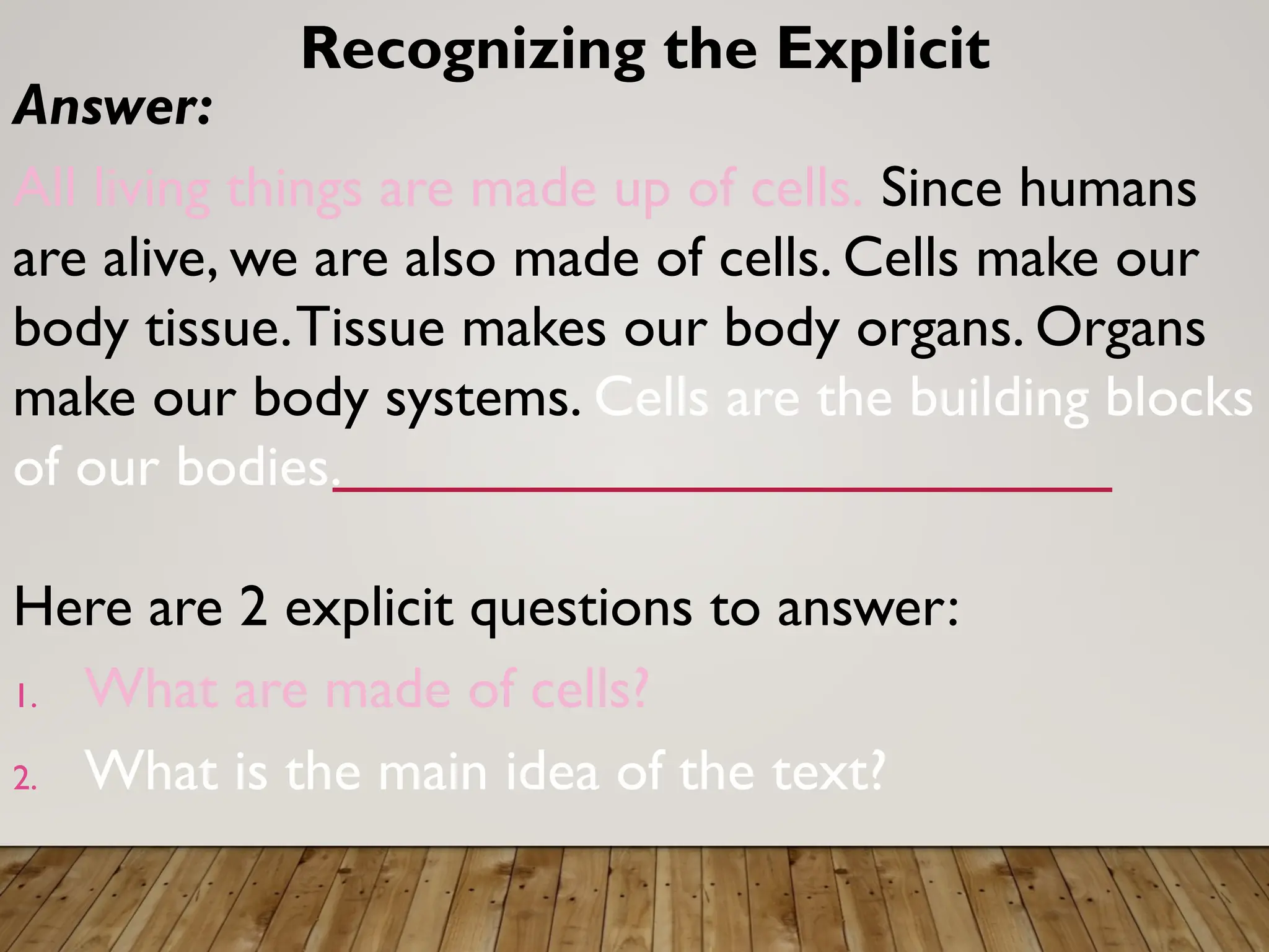 Answer:
All living things are made up of cells. Since humans
are alive, we are also made of cells. Cells make our
body tissue.Tissue makes our body organs. Organs
make our body systems. Cells are the building blocks
of our bodies.
Here are 2 explicit questions to answer:
1. What are made of cells?
2. What is the main idea of the text?
Recognizing the Explicit
 