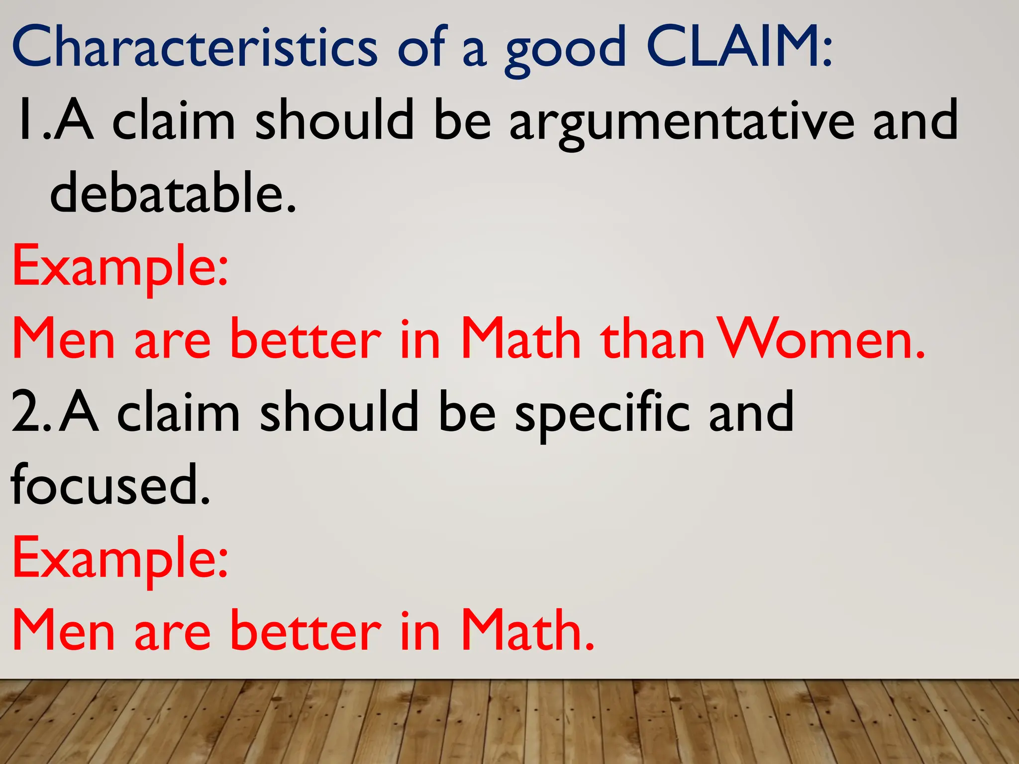 Characteristics of a good CLAIM:
1.A claim should be argumentative and
debatable.
Example:
Men are better in Math than Women.
2.A claim should be specific and
focused.
Example:
Men are better in Math.
 