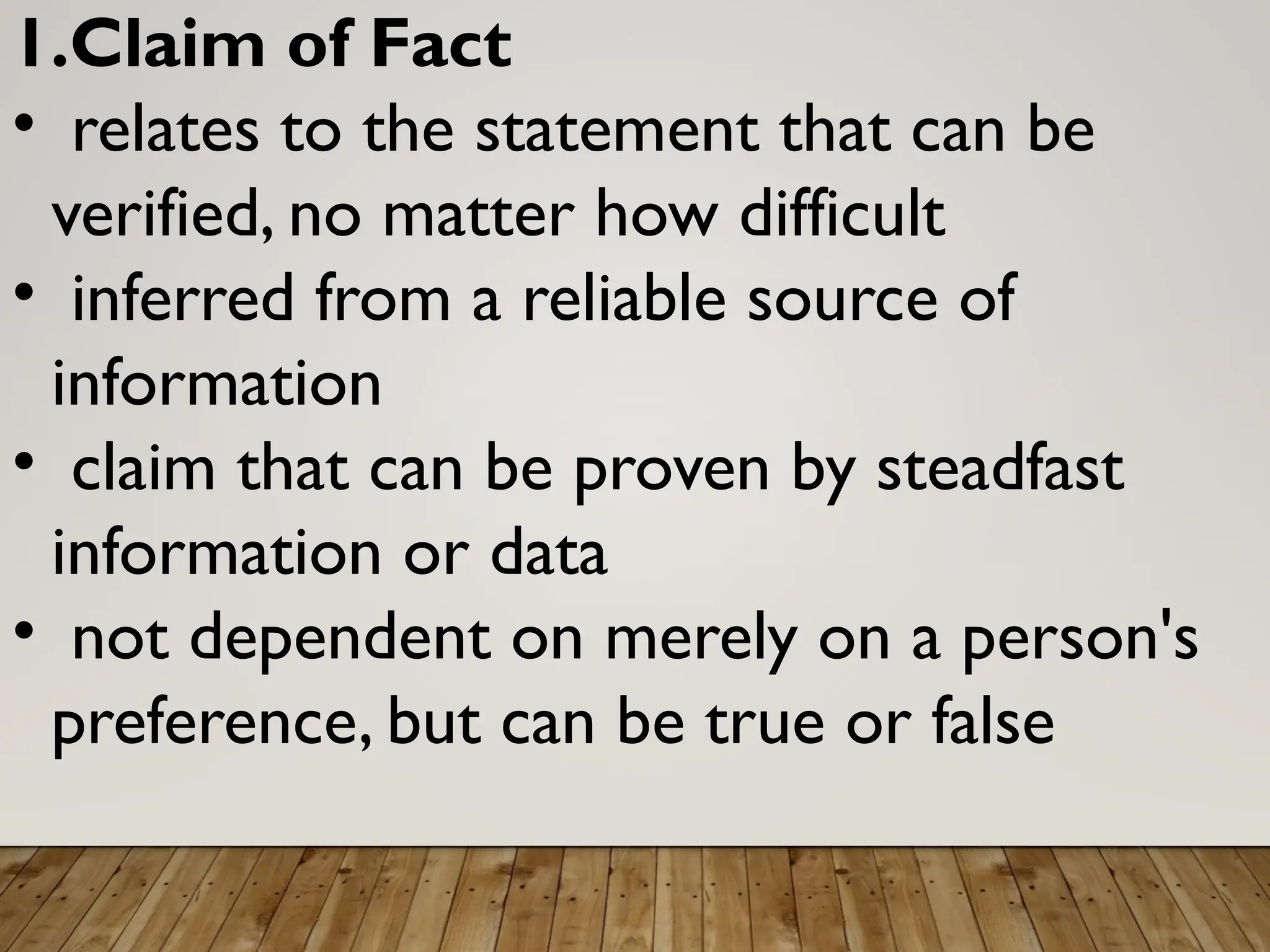 1.Claim of Fact
• relates to the statement that can be
verified, no matter how difficult
• inferred from a reliable source of
information
• claim that can be proven by steadfast
information or data
• not dependent on merely on a person's
preference, but can be true or false
 
