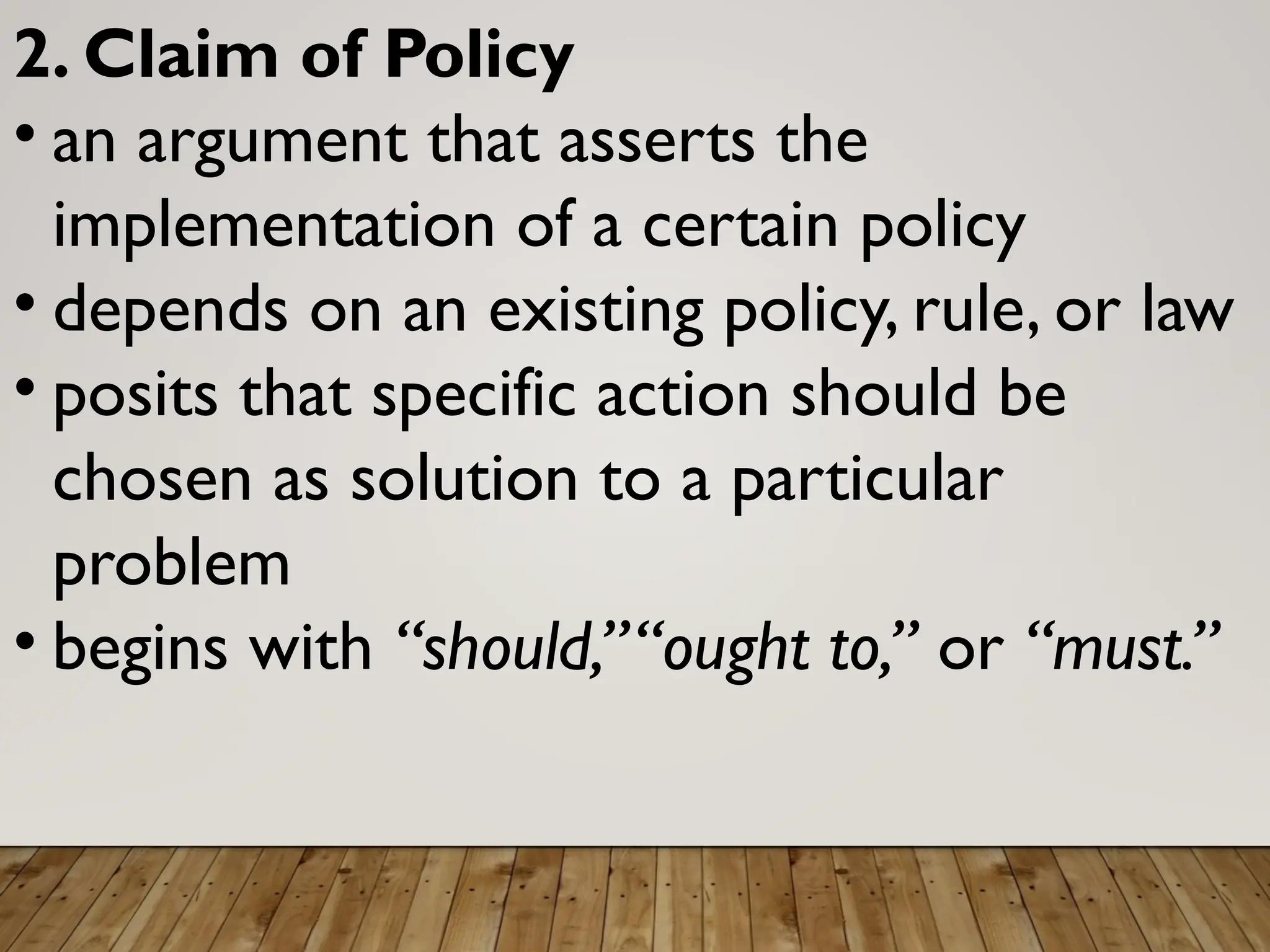 2. Claim of Policy
• an argument that asserts the
implementation of a certain policy
• depends on an existing policy, rule, or law
• posits that specific action should be
chosen as solution to a particular
problem
• begins with “should,”“ought to,” or “must.”
 
