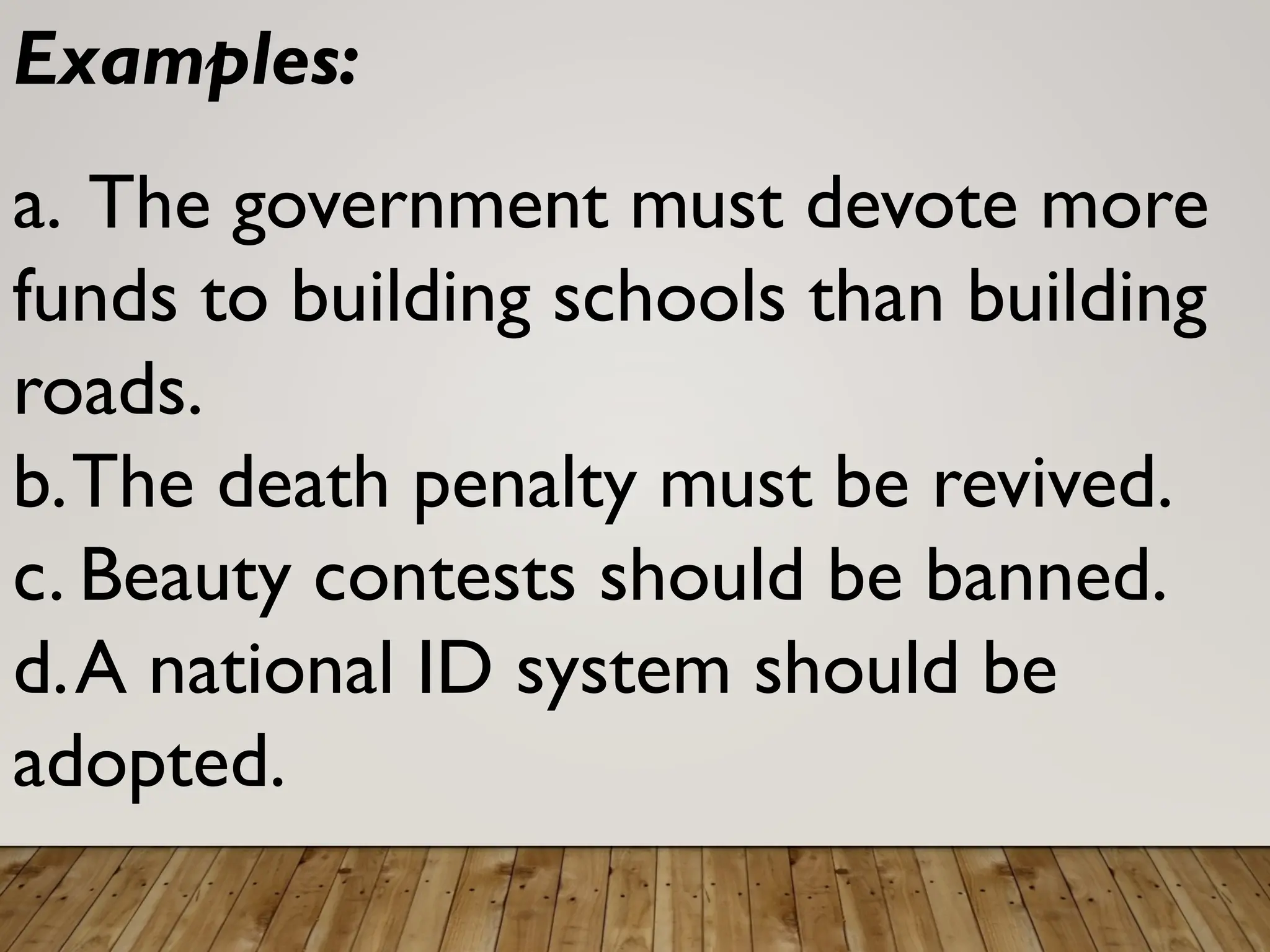 Examples:
a. The government must devote more
funds to building schools than building
roads.
b.The death penalty must be revived.
c. Beauty contests should be banned.
d.A national ID system should be
adopted.
 