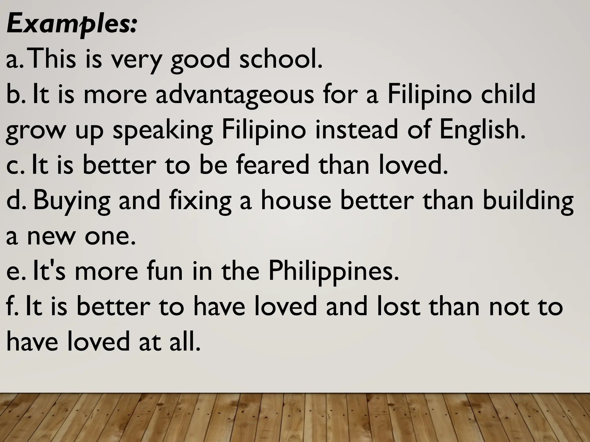 Examples:
a.This is very good school.
b. It is more advantageous for a Filipino child
grow up speaking Filipino instead of English.
c. It is better to be feared than loved.
d. Buying and fixing a house better than building
a new one.
e. It's more fun in the Philippines.
f. It is better to have loved and lost than not to
have loved at all.
 