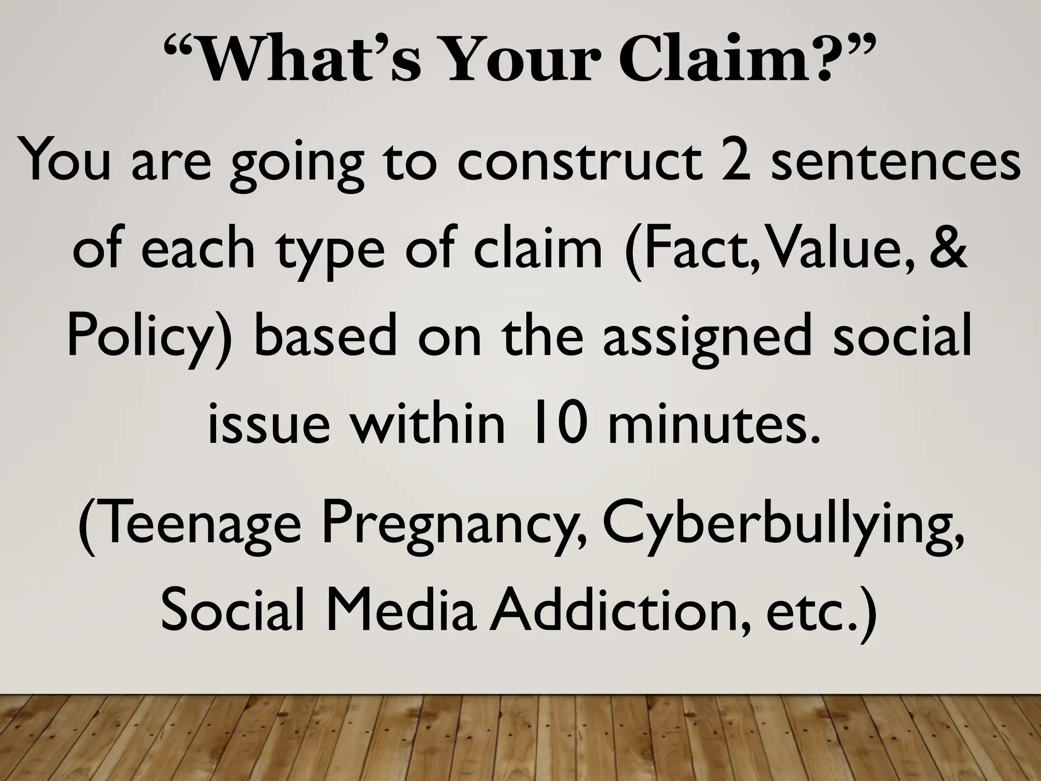 “What’s Your Claim?”
You are going to construct 2 sentences
of each type of claim (Fact,Value, &
Policy) based on the assigned social
issue within 10 minutes.
(Teenage Pregnancy, Cyberbullying,
Social Media Addiction, etc.)
 