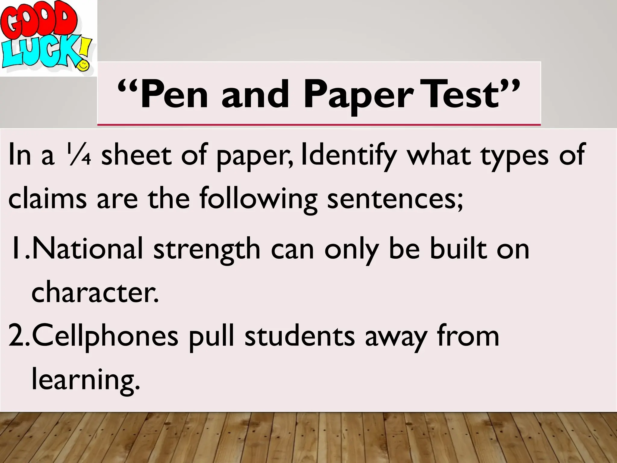 “Pen and PaperTest”
In a ¼ sheet of paper, Identify what types of
claims are the following sentences;
1.National strength can only be built on
character.
2.Cellphones pull students away from
learning.
 