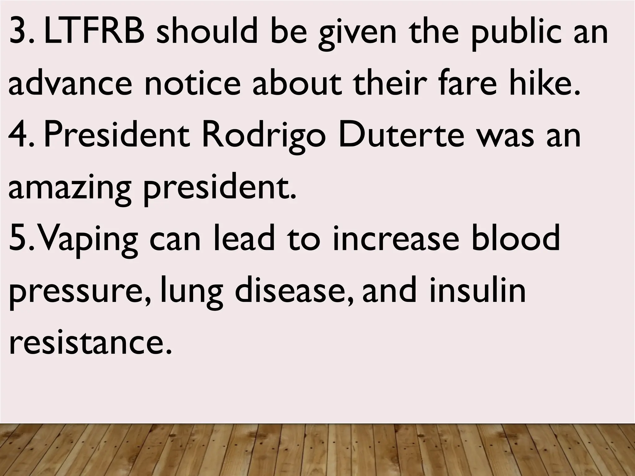 3. LTFRB should be given the public an
advance notice about their fare hike.
4. President Rodrigo Duterte was an
amazing president.
5.Vaping can lead to increase blood
pressure, lung disease, and insulin
resistance.
 