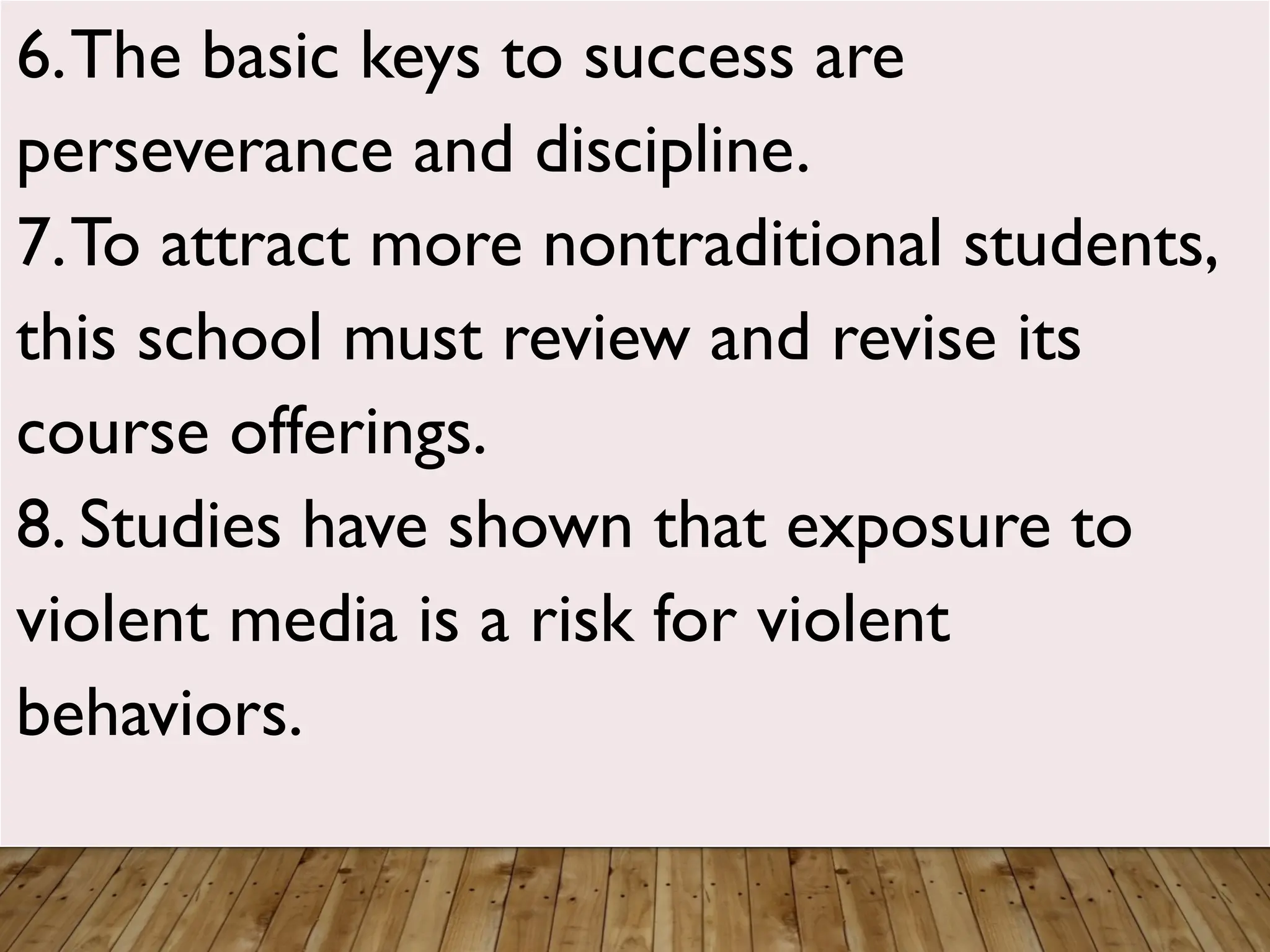 6.The basic keys to success are
perseverance and discipline.
7.To attract more nontraditional students,
this school must review and revise its
course offerings.
8. Studies have shown that exposure to
violent media is a risk for violent
behaviors.
 