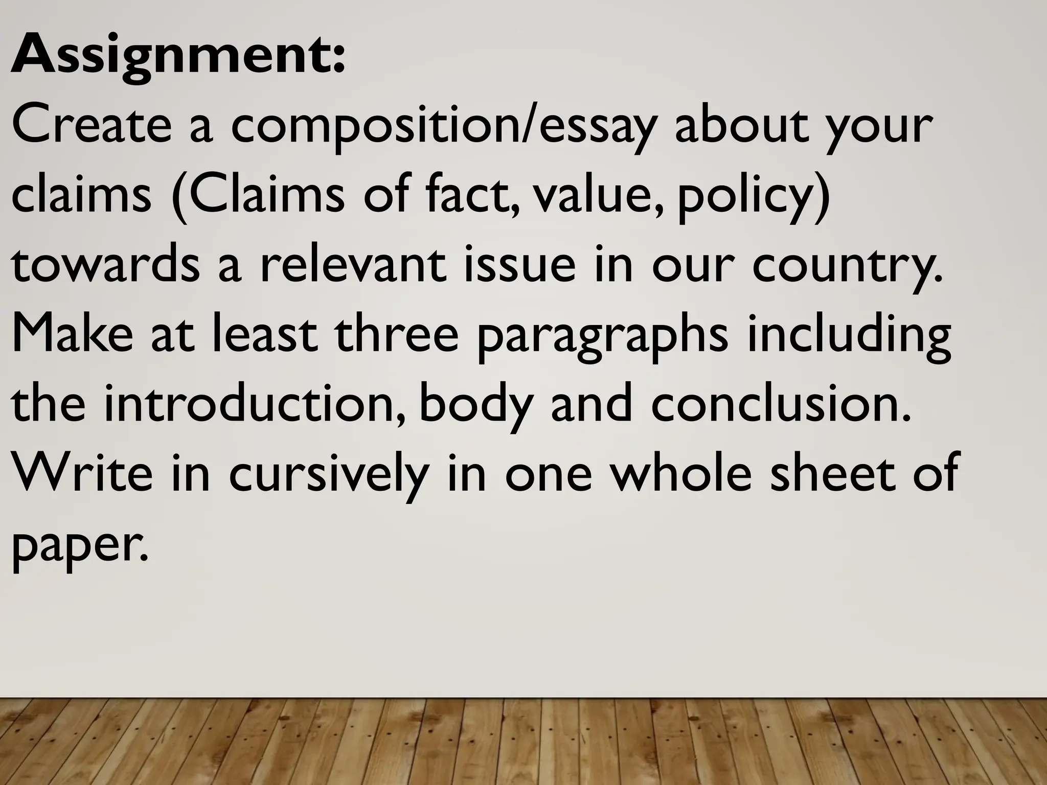 Assignment:
Create a composition/essay about your
claims (Claims of fact, value, policy)
towards a relevant issue in our country.
Make at least three paragraphs including
the introduction, body and conclusion.
Write in cursively in one whole sheet of
paper.
 