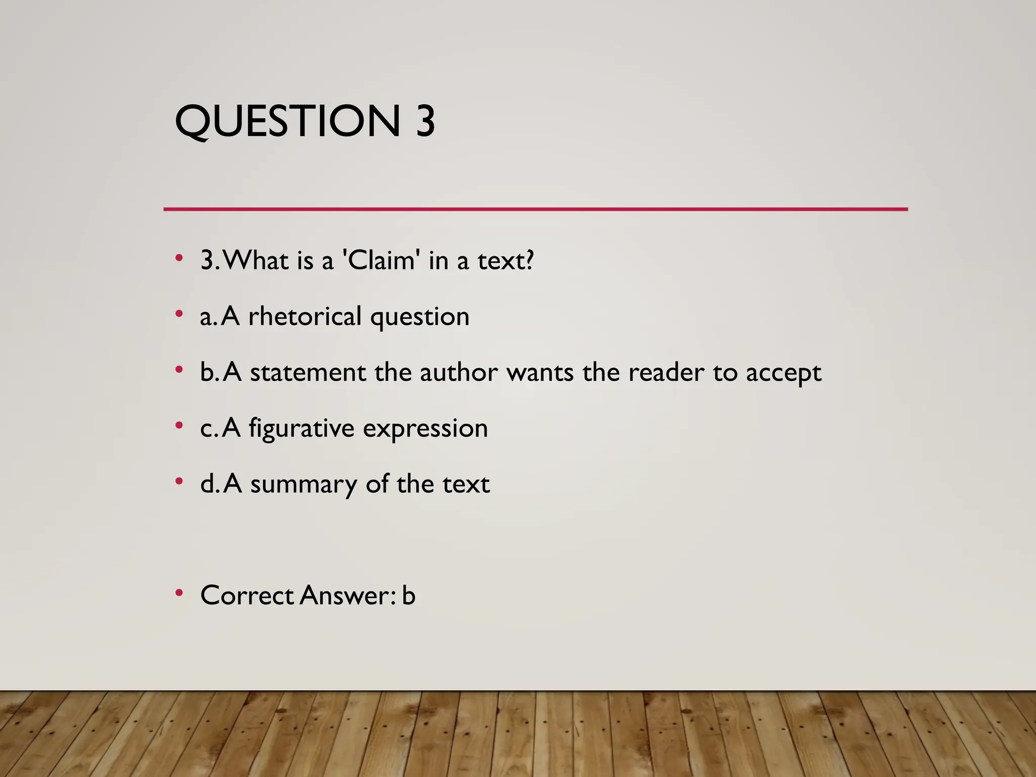 QUESTION 3
• 3.What is a 'Claim' in a text?
• a.A rhetorical question
• b.A statement the author wants the reader to accept
• c.A figurative expression
• d.A summary of the text
• Correct Answer: b
 