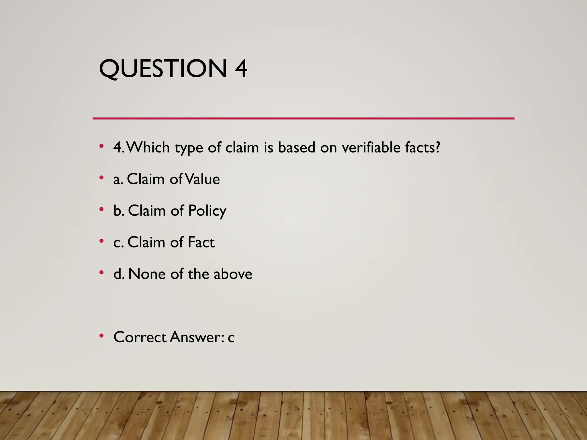 QUESTION 4
• 4.Which type of claim is based on verifiable facts?
• a. Claim ofValue
• b. Claim of Policy
• c. Claim of Fact
• d. None of the above
• Correct Answer: c
 