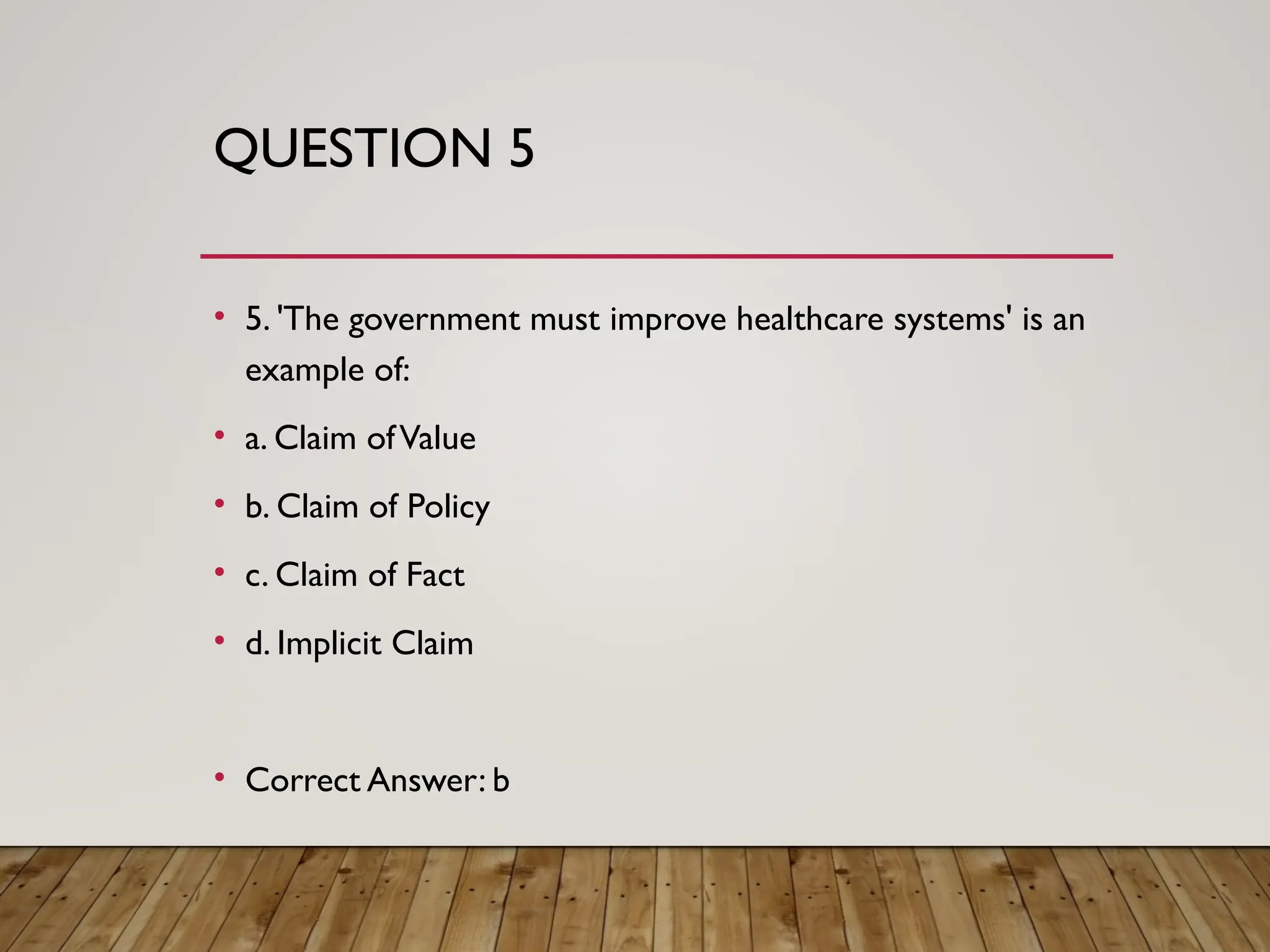 QUESTION 5
• 5. 'The government must improve healthcare systems' is an
example of:
• a. Claim ofValue
• b. Claim of Policy
• c. Claim of Fact
• d. Implicit Claim
• Correct Answer: b
 