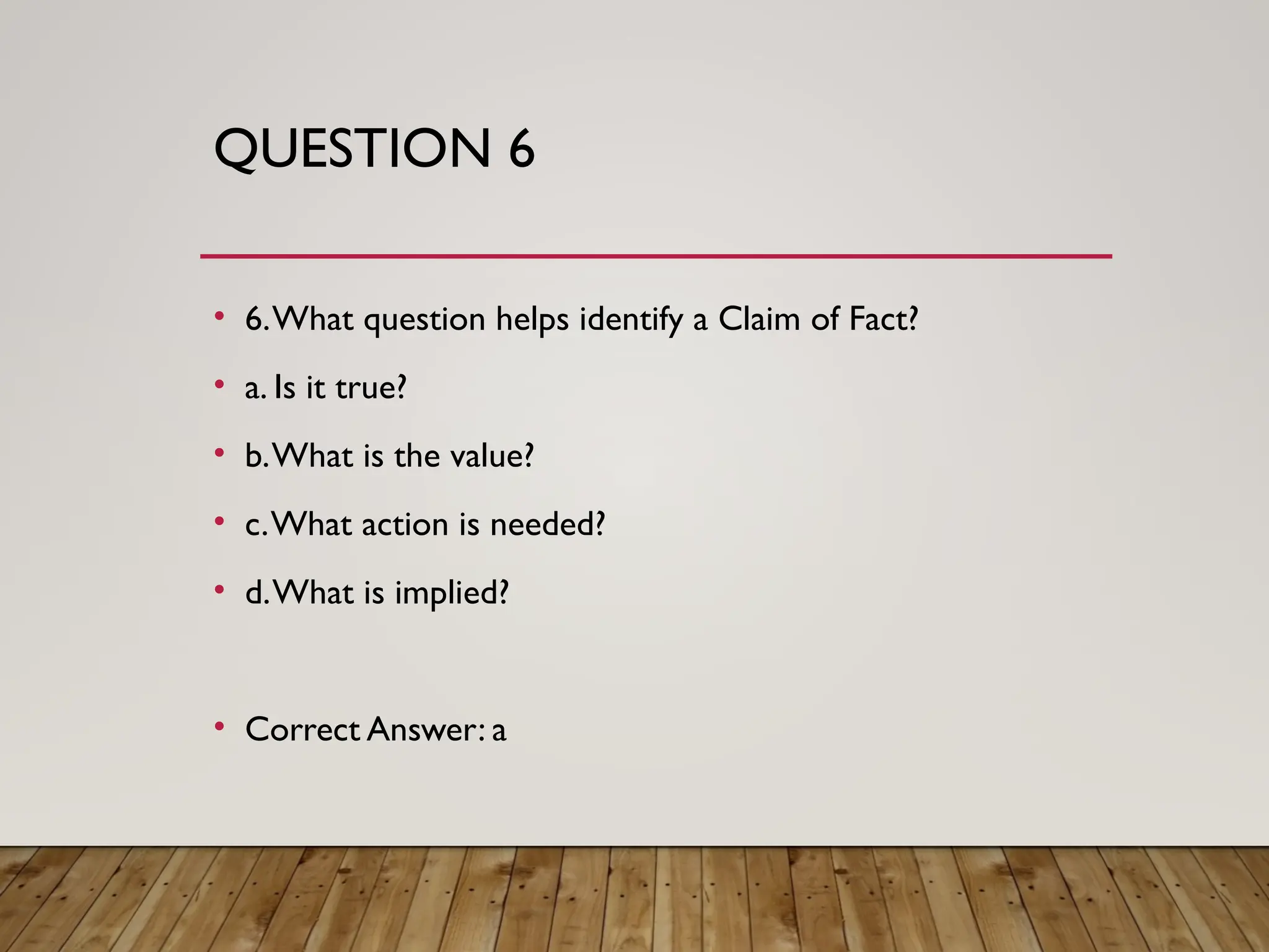 QUESTION 6
• 6.What question helps identify a Claim of Fact?
• a. Is it true?
• b.What is the value?
• c.What action is needed?
• d.What is implied?
• Correct Answer: a
 