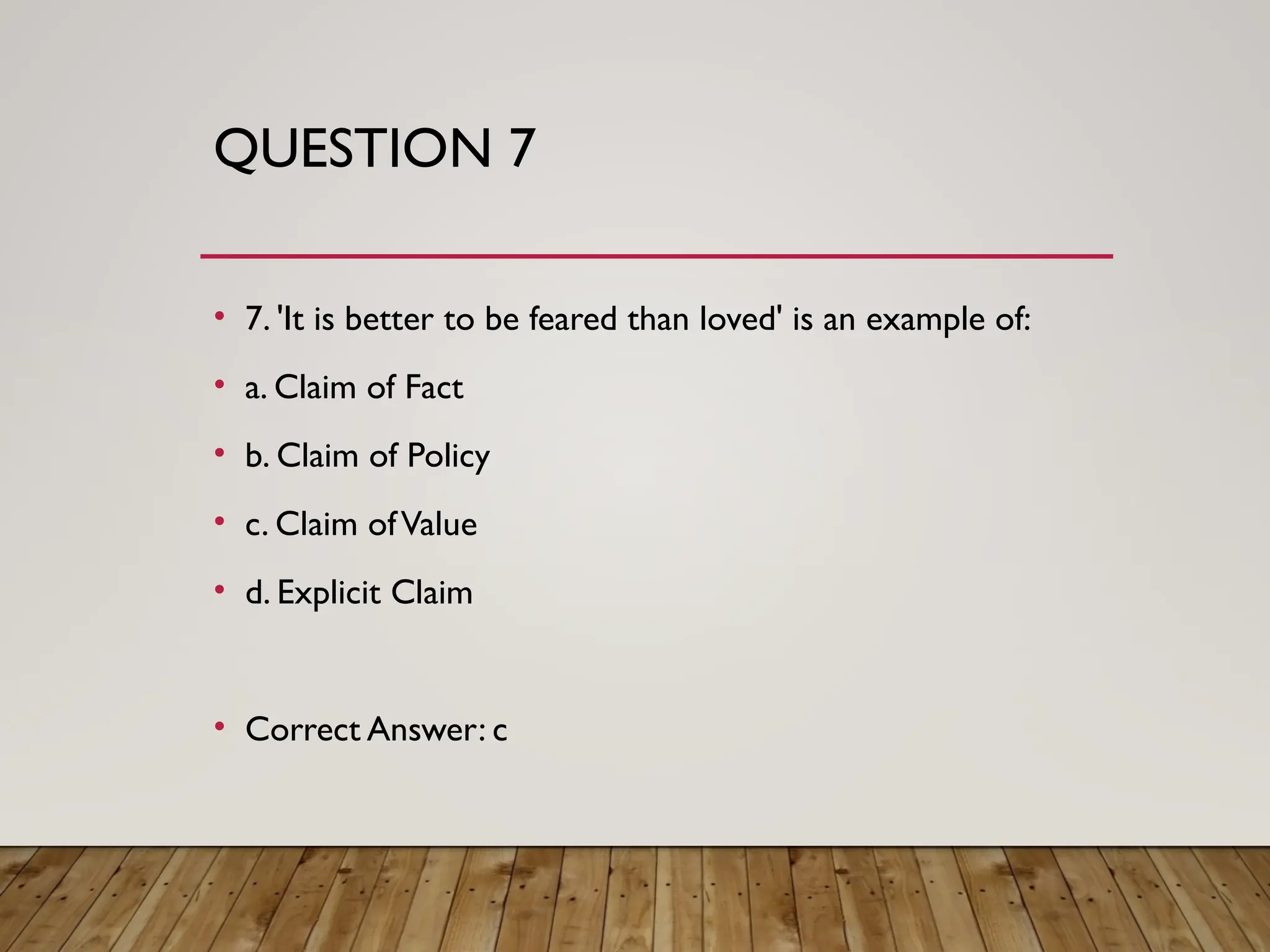 QUESTION 7
• 7. 'It is better to be feared than loved' is an example of:
• a. Claim of Fact
• b. Claim of Policy
• c. Claim ofValue
• d. Explicit Claim
• Correct Answer: c
 